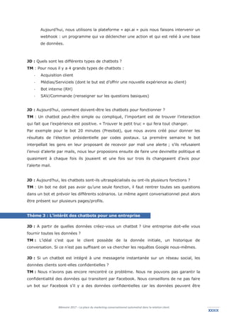 Mémoire 2017 – La place du marketing conversationnel automatisé dans la relation client.
XXXIXXXXIX
Aujourd’hui, nous utilisons la plateforme « api.ai » puis nous faisons intervenir un
webhook : un programme qui va déclencher une action et qui est relié à une base
de données.
JD : Quels sont les différents types de chatbots ?
TM : Pour nous il y a 4 grands types de chatbots :
- Acquisition client
- Médias/Serviciels (dont le but est d’offrir une nouvelle expérience au client)
- Bot interne (RH)
- SAV/Commande (renseigner sur les questions basiques)
JD : Aujourd’hui, comment doivent-être les chatbots pour fonctionner ?
TM : Un chatbot peut-être simple ou compliqué, l’important est de trouver l’interaction
qui fait que l’expérience est positive. « Trouver le petit truc » qui fera tout changer.
Par exemple pour le bot 20 minutes (Presibot), que nous avons créé pour donner les
résultats de l’élection présidentielle par codes postaux. La première semaine le bot
interpellait les gens en leur proposant de recevoir par mail une alerte ; s’ils refusaient
l’envoi d’alerte par mails, nous leur proposions ensuite de faire une devinette politique et
quasiment à chaque fois ils jouaient et une fois sur trois ils changeaient d’avis pour
l’alerte mail.
JD : Aujourd’hui, les chatbots sont-ils ultraspécialisés ou ont-ils plusieurs fonctions ?
TM : Un bot ne doit pas avoir qu’une seule fonction, il faut rentrer toutes ses questions
dans un bot et prévoir les différents scénarios. Le même agent conversationnel peut alors
être présent sur plusieurs pages/profils.
Thème 3 : L’intérêt des chatbots pour une entreprise
JD : A partir de quelles données créez-vous un chatbot ? Une entreprise doit-elle vous
fournir toutes les données ?
TM : L’idéal c’est que le client possède de la donnée initiale, un historique de
conversation. Si ce n’est pas suffisant on va chercher les requêtes Google nous-mêmes.
JD : Si un chatbot est intégré à une messagerie instantanée sur un réseau social, les
données clients sont-elles confidentielles ?
TM : Nous n’avons pas encore rencontré ce problème. Nous ne pouvons pas garantir la
confidentialité des données qui transitent par Facebook. Nous conseillons de ne pas faire
un bot sur Facebook s’il y a des données confidentielles car les données peuvent être
 