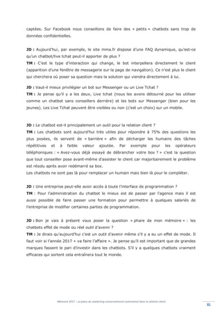 Mémoire 2017 – La place du marketing conversationnel automatisé dans la relation client.
XLXL
captées. Sur Facebook nous conseillons de faire des « petits » chatbots sans trop de
données confidentielles.
JD : Aujourd’hui, par exemple, le site mma.fr dispose d’une FAQ dynamique, qu’est-ce
qu’un chatbot/live tchat peut-il apporter de plus ?
TM : C’est le type d’interaction qui change, le bot interpellera directement le client
(apparition d’une fenêtre de messagerie sur la page de navigation). Ce n’est plus le client
qui cherchera où poser sa question mais la solution qui viendra directement à lui.
JD : Vaut-il mieux privilégier un bot sur Messenger ou un Live Tchat ?
TM : Je pense qu’il y a les deux, Live tchat (nous les avons détourné pour les utiliser
comme un chatbot sans conseillers derrière) et les bots sur Messenger (bien pour les
jeunes). Les Live Tchat peuvent être visibles ou non (c’est un choix) sur un mobile.
JD : Le chatbot est-il principalement un outil pour la relation client ?
TM : Les chatbots sont aujourd’hui très utiles pour répondre à 75% des questions les
plus posées, ils servent de « barrière » afin de décharger les humains des tâches
répétitives et à faible valeur ajoutée. Par exemple pour les opérateurs
téléphoniques : « Avez-vous déjà essayé de débrancher votre box ? » c’est la question
que tout conseiller pose avant-même d’assister le client car majoritairement le problème
est résolu après avoir redémarré sa box.
Les chatbots ne sont pas là pour remplacer un humain mais bien là pour le compléter.
JD : Une entreprise peut-elle avoir accès à toute l’interface de programmation ?
TM : Pour l’administration du chatbot le mieux est de passer par l’agence mais il est
aussi possible de faire passer une formation pour permettre à quelques salariés de
l’entreprise de modifier certaines parties de programmation.
JD : Bon je vais à présent vous poser la question « phare de mon mémoire » : les
chatbots effet de mode ou réel outil d’avenir ?
TM : Je dirais qu’aujourd’hui c’est un outil d’avenir même s’il y a eu un effet de mode. Il
faut voir si l’année 2017 « va faire l’affaire ». Je pense qu’il est important que de grandes
marques fassent le pari d’investir dans les chatbots. S’il y a quelques chatbots vraiment
efficaces qui sortent cela entraînera tout le monde.
 