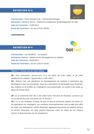 Mémoire 2017 – La place du marketing conversationnel automatisé dans la relation client.
XLIXLI
Interlocuteur : Pierre-Edouard Lieb – Partnerships Manager
Entreprise : Recast.ai (Paris) - Plateforme collaborative de développement de bots
Date de l’entretien : 27/04/2017
Durée de l’entretien : 35 min (17h30-18h05)
CONFIDENTIEL
Interlocuteur : Yan GEORGET – Co-founder
Entreprise : Botfuel – plateforme de développement de chatbots
Date de l’entretien : 04/05/2017
Durée de l’entretien : 20 min (12h14-12h34)
Thème 1 : Parlez-moi de votre métier
JD : Pour commencer, pouvez-vous s.v.p me parler de votre métier et de votre
plateforme de chatbots ? Quand celle-ci a été créée ?
YG : Botfuel c’est une plateforme de développement de chatbots à destination des
développeurs dans les entreprises. Nous leur permettons de développer plus facilement
des chatbots et de profiter de l’intelligence conversationnelle. La société a été créée au
début de l’année 2016.
JD : Si je comprends bien elle a été créée avant l’annonce de Facebook, qu’est-ce qui
vous a donné envie de vous lancer sur ce marché ?
YG : Il y a une révolution d’usage, de plus en plus de personnes passent du temps sur
les applications de messagerie. Les interfaces conversationnelles vont au-delà d’un effet
de mode. Les messageries comme Messenger dépassent aujourd’hui les réseaux sociaux
en termes d’audience. Les gens passent beaucoup moins de temps sur les réseaux
sociaux et beaucoup plus sur les messageries.
ENTRETIEN N°3
ENTRETIEN N°4
 