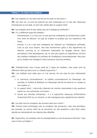 Mémoire 2017 – La place du marketing conversationnel automatisé dans la relation client.
XLIIXLII
Thème 2 : Le retour des chatbots
JD : Les chatbots sur les sites internet ont-ils aussi un bel avenir ?
YG : Oui bien sûr, ce sont les webchat qui sont embarqués sur un site web. Beaucoup
d’entreprises en ont déjà, ils sont très utilisés dans le support client.
JD : Les chatbots sont-ils des robots issus de l’intelligence artificielle ?
YG : Il y a différents types de chatbots :
- Premièrement, il y a ceux qui ne sont pas très intelligents qui fonctionnent à partir
d’un arbre de décision. Ce type de chatbot ne propose pas une expérience très
fluide.
- Ensuite, il y en a des plus intelligents qui reposent sur l’intelligence artificielle,
c’est ce que nous faisons. Nos bots fonctionnent grâce à des algorithmes de
Machine Learning et un traitement automatisé du langage naturel. Nous
permettons à des développeurs, qui ne sont pas experts en algorithmes, de faire
des chatbots intelligents en profitant de l’intelligence conversationnelle. Mais pour
qu’un chatbot soit intelligent il faut l’entraîner (training whishes).
JD : Précédemment vous m’avez parlé de 2 types de chatbots, mais quels sont les
différents rôles que peut avoir un chatbot aujourd’hui ?
YG : Les chatbots sont utiles pour un vrai service, les use case les plus intéressants
sont :
1- le commerce conversationnel : le chatbot conversationnel sur Messenger. Par
exemple, le chatbot de Blablacar sur Messenger permet de réserver un voyage ou
d’en publier un.
2- le support client : c’est-à-dire répondre de manière automatisée à des questions
clients sur une commande, la livraison…
3- l’accès aux données entreprises : il y a aujourd’hui beaucoup d’informations
(notamment RH) sur un intranet, un bot renseignera plus rapidement les salariés.
JD : Les bots vont-ils remplacer des humains dans leur travail ?
YG : Comme toute technologie cela va remplacer des personnes, mais cela permettra,
par exemple, au service client de se concentrer sur des questions à plus forte valeur
ajoutée qui demanderont une réponse plus détaillée.
JD : Aujourd’hui, les chatbots sont-ils ultraspécialisés ou ont-ils plusieurs fonctions ? Que
vaut-il mieux privilégier ?
 