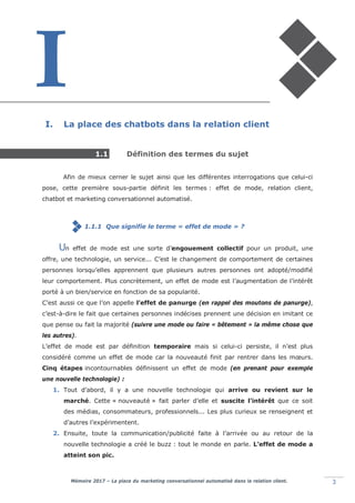 Mémoire 2017 – La place du marketing conversationnel automatisé dans la relation client. 3
I. La place des chatbots dans la relation client
1.1 Définition des termes du sujet
Afin de mieux cerner le sujet ainsi que les différentes interrogations que celui-ci
pose, cette première sous-partie définit les termes : effet de mode, relation client,
chatbot et marketing conversationnel automatisé.
1.1.1 Que signifie le terme « effet de mode » ?
n effet de mode est une sorte d’engouement collectif pour un produit, une
offre, une technologie, un service... C’est le changement de comportement de certaines
personnes lorsqu’elles apprennent que plusieurs autres personnes ont adopté/modifié
leur comportement. Plus concrètement, un effet de mode est l’augmentation de l’intérêt
porté à un bien/service en fonction de sa popularité.
C’est aussi ce que l’on appelle l’effet de panurge (en rappel des moutons de panurge),
c’est-à-dire le fait que certaines personnes indécises prennent une décision en imitant ce
que pense ou fait la majorité (suivre une mode ou faire « bêtement » la même chose que
les autres).
L’effet de mode est par définition temporaire mais si celui-ci persiste, il n’est plus
considéré comme un effet de mode car la nouveauté finit par rentrer dans les mœurs.
Cinq étapes incontournables définissent un effet de mode (en prenant pour exemple
une nouvelle technologie) :
1. Tout d’abord, il y a une nouvelle technologie qui arrive ou revient sur le
marché. Cette « nouveauté » fait parler d’elle et suscite l’intérêt que ce soit
des médias, consommateurs, professionnels... Les plus curieux se renseignent et
d’autres l’expérimentent.
2. Ensuite, toute la communication/publicité faite à l’arrivée ou au retour de la
nouvelle technologie a créé le buzz : tout le monde en parle. L’effet de mode a
atteint son pic.
U
 