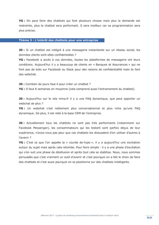 Mémoire 2017 – La place du marketing conversationnel automatisé dans la relation client.
XLIIIXLIII
YG : On peut faire des chatbots qui font plusieurs choses mais plus la demande est
restreinte, plus le chatbot sera performant. Il sera meilleur car sa programmation sera
plus précise.
Thème 3 : L’intérêt des chatbots pour une entreprise
JD : Si un chatbot est intégré à une messagerie instantanée sur un réseau social, les
données clients sont-elles confidentielles ?
YG : Facebook a accès à vos données, toutes les plateformes de messagerie ont leurs
conditions. Aujourd’hui il y a beaucoup de clients en « Banques et Assurances » qui ne
font pas de bots sur Facebook ou Slack pour des raisons de confidentialité mais ils font
des webchat.
JD : Combien de jours faut-il pour créer un chatbot ?
YG : Il faut 8 semaines en moyenne (cela comprend aussi l’entrainement du chatbot).
JD : Aujourd’hui sur le site mma.fr il y a une FAQ dynamique, que peut apporter un
webchat de plus ?
YG : Un webchat c’est nettement plus conversationnel et plus riche qu’une FAQ
dynamique. De plus, il est relié à la base CRM de l’entreprise.
JD : Actuellement tous les chatbots ne sont pas très performants (notamment sur
Facebook Messenger), les consommateurs qui les testent sont parfois déçus de leur
expérience, n’avez-vous pas peur que ces chatbots les dissuadent d’en utiliser d’autres à
l’avenir ?
YG : C’est ce que l’on appelle la « courbe de hype », il y a aujourd’hui une excitation
autour du sujet mais après cela retombe. Pour faire simple : il y a une phase d’excitation
qui s’en suit une phase de désillusion et après tout cela se stabilise. Nous, nous sommes
persuadés que c’est vraiment un outil d’avenir et c’est pourquoi on a fait le choix de faire
des chatbots et c’est aussi pourquoi on se positionne sur des chatbots intelligents.
 