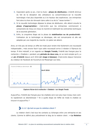 Mémoire 2017 – La place du marketing conversationnel automatisé dans la relation client. 4
3. Cependant après ce pic, c’est la chute : phase de désillusion. L’intérêt diminue
du fait de la déception des utilisateurs ou consommateurs car la nouvelle
technologie n’est plus disponible ou à la hauteur des espérances. Les entreprises
font alors le choix de réinvestir dans celle-ci ou de la “ laisse tomber ”.
4. Si la nouvelle technologie dépasse la phase de désillusion, elle atteint ensuite la
phase d’appropriation : c’est-à-dire que les entreprises commencent à
comprendre de mieux en mieux le marché et maîtrisent les contraintes techniques
de la seconde génération.
5. Enfin, la cinquième étape est la phase de stabilisation ou de productivité :
l’utilisation de la technologie se développe, elle est convaincante et elle est
adoptée par une majorité du marché. Un palier est atteint.
Ainsi, en très peu de temps un effet de mode peut rendre très facilement une nouveauté
indispensable ; mais encore faut-il que cette nouveauté arrive à résister à l’épreuve du
temps. À titre indicatif, si on regarde sur Google Trends, l’intérêt des français pour la
recherche « Chatbots » pendant une période de deux ans, on se rend compte qu’il y a
un pic d’intérêt depuis avril 2016 (cf. image ci-dessous). C’est-à-dire depuis l’annonce
du créateur de Facebook de l’ouverture de Messenger aux bots.
Capture d’écran de la recherche « Chatbots » sur Google Trends
Aujourd’hui, l’intérêt des français pour les chatbots est à son plus haut niveau mais vont-
ils rapidement se désintéresser ? Et à quelle étape de l’effet de mode le chatbot se
trouve-t-il aujourd’hui ?
1.1.2 Qu’est-ce que la relation client ?
La relation client c’est tous les contacts ou échanges entre une entreprise et ses
clients. Comme le définit plus précisément le blog de la relation client : « La Relation
Avril 2016
 