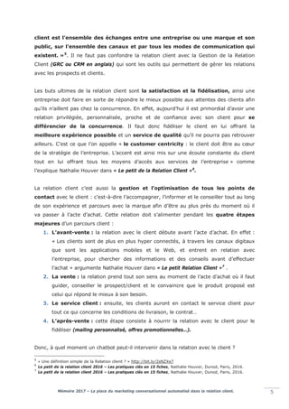 Mémoire 2017 – La place du marketing conversationnel automatisé dans la relation client. 5
client est l’ensemble des échanges entre une entreprise ou une marque et son
public, sur l’ensemble des canaux et par tous les modes de communication qui
existent. »5
. Il ne faut pas confondre la relation client avec la Gestion de la Relation
Client (GRC ou CRM en anglais) qui sont les outils qui permettent de gérer les relations
avec les prospects et clients.
Les buts ultimes de la relation client sont la satisfaction et la fidélisation, ainsi une
entreprise doit faire en sorte de répondre le mieux possible aux attentes des clients afin
qu’ils n’aillent pas chez la concurrence. En effet, aujourd’hui il est primordial d’avoir une
relation privilégiée, personnalisée, proche et de confiance avec son client pour se
différencier de la concurrence. Il faut donc fidéliser le client en lui offrant la
meilleure expérience possible et un service de qualité qu’il ne pourra pas retrouver
ailleurs. C’est ce que l’on appelle « le customer centricity : le client doit être au cœur
de la stratégie de l’entreprise. L’accent est ainsi mis sur une écoute constante du client
tout en lui offrant tous les moyens d’accès aux services de l’entreprise » comme
l’explique Nathalie Houver dans « Le petit de la Relation Client »6
.
La relation client c’est aussi la gestion et l'optimisation de tous les points de
contact avec le client : c’est-à-dire l’accompagner, l’informer et le conseiller tout au long
de son expérience et parcours avec la marque afin d’être au plus près du moment où il
va passer à l’acte d’achat. Cette relation doit s’alimenter pendant les quatre étapes
majeures d’un parcours client :
1. L’avant-vente : la relation avec le client débute avant l’acte d’achat. En effet :
« Les clients sont de plus en plus hyper connectés, à travers les canaux digitaux
que sont les applications mobiles et le Web, et entrent en relation avec
l’entreprise, pour chercher des informations et des conseils avant d’effectuer
l’achat » argumente Nathalie Houver dans « Le petit Relation Client »7
.
2. La vente : la relation prend tout son sens au moment de l’acte d’achat où il faut
guider, conseiller le prospect/client et le convaincre que le produit proposé est
celui qui répond le mieux à son besoin.
3. Le service client : ensuite, les clients auront en contact le service client pour
tout ce qui concerne les conditions de livraison, le contrat…
4. L’après-vente : cette étape consiste à nourrir la relation avec le client pour le
fidéliser (mailing personnalisé, offres promotionnelles…).
Donc, à quel moment un chatbot peut-il intervenir dans la relation avec le client ?
5
« Une définition simple de la Relation client ? » http://bit.ly/2sNZXe7
6
Le petit de la relation client 2016 – Les pratiques clés en 15 fiches, Nathalie Houver, Dunod, Paris, 2016.
7
Le petit de la relation client 2016 – Les pratiques clés en 15 fiches, Nathalie Houver, Dunod, Paris, 2016.
 