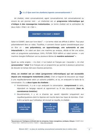 Mémoire 2017 – La place du marketing conversationnel automatisé dans la relation client. 6
1.1.3 Que sont les chatbots/agents conversationnels ?
Un chatbot, robot conversationnel, agent conversationnel, bot conversationnel ou
encore de son premier nom : un chatterbot est un programme informatique qui
s’intègre à des messageries instantanées. Le terme chatbot est la contraction de
deux mots « Chat » et « Bot ».
Selon le CIGREF, dans son livre blanc8
: « Le terme robot est difficile à définir. Tout peut
potentiellement être un robot. Toutefois, il convient d’avoir quatre caractéristiques pour
en être un : une polyvalence, un apprentissage, une autonomie et une
interactivité ». Un robot est donc une machine qui analyse, décide et fait une action
selon un programme automatique. Enfin, FUTURA TECH définit un robot comme : « une
machine chargée d'effectuer une ou plusieurs tâches de manière autonome9
».
Quant au verbe anglais : « to chat » il se traduit en français par « bavarder ». Un chat
(prononciation “ tchat ”) en français est un programme qui permet à plusieurs personnes
de discuter en temps réel avec d'autres personnes.
Ainsi, un chatbot est un robot (programme informatique) qui est accessible
depuis une messagerie instantanée (chat). C’est un logiciel de discussion qui réagit
à une requête/demande selon un scénario prédéfini, et ce, en analysant le texte de la
conversation. Il y a deux types de chatbots :
 Premièrement, il y en a qui analysent la conversation, comprennent le sens,
répondent en langage naturel et apprennent au fil des discussions (base de
connaissances évolutive).
 Deuxièmement, il y en a d’autres qui savent répondre uniquement aux
requêtes/questions dont la réponse est inscrite dans leur base de données. C’est-
à-dire qu’après que l’utilisateur ait envoyé sa requête, le chatbot :
8
Gouvernance de l’Intelligence Artificielle dans les entreprises. Enjeux managériaux, juridiques, éthiques. CIGREF 2016
9
Futura Tech – Définition du terme « Robot » : http://bit.ly/2seLefz
CHATBOT = TO CHAT + ROBOT
1
recherche des
mots-clés
2
fait le lien avec
sa base de
connaissances
3
ressort
l’information
demandée
 