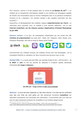 Mémoire 2017 – La place du marketing conversationnel automatisé dans la relation client. 7
Pour résumer, comme il l’a été expliqué dans un article de La fabrique du net10
: « un
chatbot est un programme informatique intégré à une interface de messagerie capable
de simuler une conversation (plus ou moins) intelligente avec un ou plusieurs utilisateurs
humains et de « répondre » de manière sensée à des requêtes exprimées par des
humains9
».
Aujourd’hui, le développement des chabtots s’appuie majoritairement sur l’écrit ; un
internaute peut converser avec un chatbot à trois endroits différents : sur un site
internet (webchat), sur les réseaux sociaux (Applications d’Instant Messaging)
et par SMS.
Réseaux sociaux : à ce jour, les messageries instantanées qui ont ouvert leur API
(interface de programmation) aux bots sont : Slack, Kik, Telegram, Viber, Skype, Line,
Facebook Messenger, We Chat et aussi le réseau social Twitter.
Contrairement aux chatbots français, les chatbots chinois sont très développés ; sur la
messagerie WeChat un utilisateur sur deux converse tous les jours avec un bot.
Chatbot SMS : il y a aussi des bots SMS, par exemple Anatol le bot « chef de bord » de
la SNCF et Jam un bot qui permet de répondre à n’importe quelles demandes
d’étudiants (cf. Image ci-dessous).
Bot SMS Jam - Image extraite de http://bit.ly/2meLKpC
Webchat : ce sont des bots implantés sur des sites internet. Il ne faut pas les confondre
avec des Live Chat qui sont gérés par des personnes humaines (conseillers) qui
répondent directement aux demandes des internautes. L’inconvénient des Live Chat est
que l’on peut seulement contacter les conseillers à une certaine plage horaire.
10
La fabrique du net « Zoom sur l’émergence des chatbots – Prêt à créer votre propre Bot ? »
https://www.lafabriquedunet.fr/blog/zoom-emergence-chatbots-creer-propre-bot/http:/bit.ly/2seLefz
 