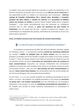 Mémoire 2017 – La place du marketing conversationnel automatisé dans la relation client. 8
Un chatbot a donc pour principal objectif de renseigner ou guider son interlocuteur en lui
donnant l’impression de discuter avec un humain, et cela 24h sur 24 et 7 jours sur 7.
Les opportunités qu’offre un chatbot à un interlocuteur sont nombreuses : informer
(partage de l’actualité, d’informations, RH…), divertir (jeux, devinettes…), conseiller
(proposer des idées cadeaux…), acheter ou réserver ainsi qu’assister et fidéliser
(suivre une livraison, un sinistre…). Comme l’ajoute Frédéric Brillet dans le magazine
Stratégies11
: « Ces robots conversationnels issus des recherches sur l’intelligence
artificielle sont en effet capables de gérer les questions les plus faciles et
fréquentes, soit une grosse part des flux : horaires et adresse d’un magasin, prix,
caractéristiques ou disponibilité des produits, confirmation de commande ou d’envoi d’un
colis et aide au paiement ».
Ainsi, un chatbot converse avec des humains de manière automatisée.
1.1.4 Qu’est-ce que le marketing conversationnel automatisé ?
Le marketing conversationnel est défini par Bertrand Bathelot, professeur agrégé
de marketing, comme : « une technique marketing proche du marketing relationnel
qui consiste à établir un dialogue plus ou moins continu avec les clients et
prospects. Ce dialogue permet de travailler la qualité de la relation et de mieux connaître
le client »12
. Ainsi, les réseaux sociaux et la montée en puissance du mobile au cours de
ces dernières années ont permis d’accroître les interactions entre les marques et
leurs consommateurs. Aujourd’hui, les marques entretiennent des conversations
publiques ou privées avec leurs prospects et/ou clients sur les réseaux sociaux et autres
communautés diverses ; elles sont donc plus proches de leurs consommateurs et
peuvent mieux cerner leurs besoins. Ces conversations sont très souvent gérées par
les Community Managers, rôle conversationnel par excellence.
En avril 2016 il y a eu une nouvelle révolution du marketing conversationnel avec le
retour « en force » des chatbots. Les chatbots permettent à une marque de converser
en temps réel et de manière automatisée avec ses internautes sur une messagerie
instantanée. C’est pourquoi on parle de marketing conversationnel automatisé car
les chatbots vont au-delà du simple marketing conversationnel en automatisant la
relation client.
11
Les chabots font la conversation, et, Relation client : les médias sociaux mènent la danse, Frédéric Brillet,
Stratégies n°1874, 10/2016.
12
Définitions marketing : le marketing conversationnel, mars 2017. URL : http://bit.ly/2rN3NWo
 