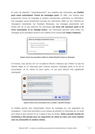 Mémoire 2017 – La place du marketing conversationnel automatisé dans la relation client. 9
En outre de répondre “ automatiquement ” aux requêtes des internautes, un chatbot
peut aussi automatiser l’envoi de messages push. En effet, une marque peut
programmer l’envoi de messages à vocation commerciale, publicitaire ou informative.
Ces messages seront directement envoyés aux internautes ciblés sur leur interface de
messagerie instantanée. Sur Facebook Messenger, ces messages automatisés sont
limités afin de ne pas spammer les internautes (un envoi 24h maximum après la fin
d’une conversation et un message bonus). Les internautes peuvent aussi choisir les
messages qu’ils souhaitent recevoir d’un chatbot d’une marque (cf. image ci-dessous).
Capture d’écran des paramètres visibles du chatbot Décathlon France sur Messenger
A l’inverse, vous pouvez voir sur la capture d’écran ci-dessous que Twitter n’a pas les
mêmes règles et un internaute peut recevoir plusieurs messages après la fin de sa
conversation, et ce, même 15 jours après ; ce qui peut devenir très rapidement
intempestif.
Capture d’écran d’une conversation avec le chatbot « Big Noël d’Orange »
Le chatbot permet ainsi d’automatiser l’envoi de messages sur une application de
messagerie : c’est-à-dire permettre à une marque de solliciter un internaute sur un canal
qu’il utilise le plus souvent et où il passe le plus de temps. Cette nouvelle facette du
marketing a été pensée pour se rapprocher du client et créer une vraie relation
avec lui (intensifier la relation client).
 