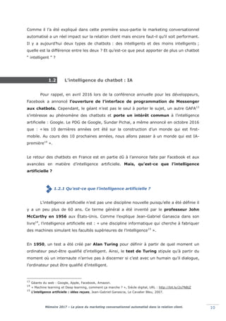 Mémoire 2017 – La place du marketing conversationnel automatisé dans la relation client. 10
Comme il l’a été expliqué dans cette première sous-partie le marketing conversationnel
automatisé a un réel impact sur la relation client mais encore faut-il qu’il soit performant.
Il y a aujourd’hui deux types de chatbots : des intelligents et des moins intelligents ;
quelle est la différence entre les deux ? Et qu’est-ce que peut apporter de plus un chatbot
“ intelligent ” ?
1.2 L’intelligence du chatbot : IA
Pour rappel, en avril 2016 lors de la conférence annuelle pour les développeurs,
Facebook a annoncé l’ouverture de l’interface de programmation de Messenger
aux chatbots. Cependant, le géant n’est pas le seul à porter le sujet, un autre GAFA13
s’intéresse au phénomène des chatbots et porte un intérêt commun à l’intelligence
artificielle : Google. Le PDG de Google, Sundar Pichai, a même annoncé en octobre 2016
que : «lles 10 dernières années ont été sur la construction d’un monde qui est first-
mobile. Au cours des 10 prochaines années, nous allons passer à un monde qui est IA-
première14
».
Le retour des chatbots en France est en partie dû à l’annonce faite par Facebook et aux
avancées en matière d’intelligence artificielle. Mais, qu’est-ce que l’intelligence
artificielle ?
1.2.1 Qu’est-ce que l’intelligence artificielle ?
L’intelligence artificielle n’est pas une discipline nouvelle puisqu’elle a été définie il
y a un peu plus de 60 ans. Ce terme général a été inventé par le professeur John
McCarthy en 1956 aux États-Unis. Comme l’explique Jean-Gabriel Ganascia dans son
livre14
, l’intelligence artificielle est : « une discipline informatique qui cherche à fabriquer
des machines simulant les facultés supérieures de l’intelligence15
».
En 1950, un test a été créé par Alan Turing pour définir à partir de quel moment un
ordinateur peut-être qualifié d’intelligent. Ainsi, le test de Turing stipule qu’à partir du
moment où un internaute n’arrive pas à discerner si c’est avec un humain qu’il dialogue,
l’ordinateur peut être qualifié d’intelligent.
13
Géants du web : Google, Apple, Facebook, Amazon.
14
« Machine learning et Deep learning, comment ça marche ? », Siècle digital, URL : http://bit.ly/2s7NBjZ
15
L’intelligence artificielle : idées reçues, Jean-Gabriel Ganascia, Le Cavalier Bleu, 2007.
 
