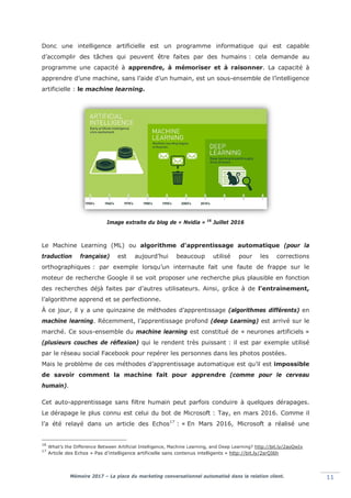 Mémoire 2017 – La place du marketing conversationnel automatisé dans la relation client. 11
Donc une intelligence artificielle est un programme informatique qui est capable
d’accomplir des tâches qui peuvent être faites par des humains : cela demande au
programme une capacité à apprendre, à mémoriser et à raisonner. La capacité à
apprendre d’une machine, sans l’aide d’un humain, est un sous-ensemble de l’intelligence
artificielle : le machine learning.
Image extraite du blog de « Nvidia » 16
Juillet 2016
Le Machine Learning (ML) ou algorithme d'apprentissage automatique (pour la
traduction française) est aujourd’hui beaucoup utilisé pour les corrections
orthographiques : par exemple lorsqu’un internaute fait une faute de frappe sur le
moteur de recherche Google il se voit proposer une recherche plus plausible en fonction
des recherches déjà faites par d’autres utilisateurs. Ainsi, grâce à de l’entrainement,
l’algorithme apprend et se perfectionne.
À ce jour, il y a une quinzaine de méthodes d’apprentissage (algorithmes différents) en
machine learning. Récemment, l’apprentissage profond (deep Learning) est arrivé sur le
marché. Ce sous-ensemble du machine learning est constitué de « neurones artificiels »
(plusieurs couches de réflexion) qui le rendent très puissant : il est par exemple utilisé
par le réseau social Facebook pour repérer les personnes dans les photos postées.
Mais le problème de ces méthodes d’apprentissage automatique est qu’il est impossible
de savoir comment la machine fait pour apprendre (comme pour le cerveau
humain).
Cet auto-apprentissage sans filtre humain peut parfois conduire à quelques dérapages.
Le dérapage le plus connu est celui du bot de Microsoft : Tay, en mars 2016. Comme il
l’a été relayé dans un article des Echos17
: « En Mars 2016, Microsoft a réalisé une
16
What’s the Difference Between Artificial Intelligence, Machine Learning, and Deep Learning? http://bit.ly/2aoQwIx
17
Article des Echos « Pas d’intelligence artificielle sans contenus intelligents » http://bit.ly/2srQI6h
 