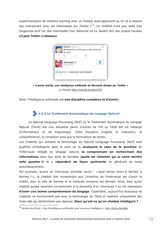 Mémoire 2017 – La place du marketing conversationnel automatisé dans la relation client. 12
expérimentation de machine learning avec un chatbot auto-apprenant au fur et à mesure
des interactions avec les internautes sur Twitter »18
. Ce chatbot n’est pas resté très
longtemps actif car des internautes l’ont détourné en lui faisant dire des propos racistes
(cf.post Twitter ci-dessous).
« A peine lancée, une intelligence artificielle de Microsoft dérape sur Twitter »
Le Monde http://lemde.fr/25nHTFS
Ainsi, l’intelligence artificielle est une discipline complexe et d’avenir.
1.2.2 Le Traitement Automatique du Langage Naturel
Le Natural Language Processing (NLP) ou le Traitement Automatique du Langage
Naturel (TALN) est une discipline parmi d’autres de l’IA. Le TALN est un mélange
d’informatique et de linguistique. Cette discipline englobe la traduction, la
compréhension, la correction ainsi que la formulation de textes.
Les chatbots qui utilisent la technologie du Natural Language Processing (NLP) sont
qualifiés d’intelligents dans le sens où ils analysent le sens de la question de
l’internaute rédigée en langage naturel, la comprennent en recherchant des
informations dans leur base de données (quelle est l’intention qui se cache derrière
cette question ?) et y répondent de façon pertinente en générant du texte
automatiquement.
Par exemple, quand un internaute souhaite savoir : « Quel temps fera-t-il demain à
Rennes ? », le chatbot doit comprendre que l’intention de l’internaute est d’avoir la
météo, pour la ville de Rennes et le contexte temporel est demain. Ainsi, pour qu’un
chatbot puisse répondre correctement à la demande d’un internaute il lui est nécessaire
d’avoir une bonne compréhension du langage. Cependant, aujourd’hui beaucoup de
chatbots ne fonctionnent pas avec la technologie du TALN et repèrent uniquement des
mots-clés qui déclenchent une réponse. Alors qu’est-ce qu’un chatbot intelligent ?
18
Article des Echos « Pas d’intelligence artificielle sans contenus intelligents » http://bit.ly/2srQI6h
 