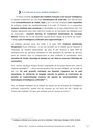 Mémoire 2017 – La place du marketing conversationnel automatisé dans la relation client. 13
1.2.3 Qu’est-ce qu’un chatbot intelligent ?
À l’heure actuelle, la plupart des chatbots français n’ont aucune intelligence
et reposent uniquement sur une simple identification de mots-clés. Leur rôle est donc
limité (incompréhensions du chatbot, bugs…) car il est très compliqué (voire impossible)
de configurer toutes les requêtes/demandes à la main. À l’inverse, il y a aujourd’hui
quelques chatbots plus complexes et développés sur la base d’algorithmes (IA). Ces
chatbots apprennent donc sans l’aide d’un humain en se nourrissant des dialogues avec
les internautes : machine learning et Traitement Automatique du Langage
Naturel. Comme me l’a très justement résumé Bruno Garçon de la DGTSI de Covéa :
«lil n'y a pas d'intelligence artificielle sans apprentissage ».
Les chatbots peuvent aussi être reliés à la base CRM (Customer Relationship
Management) d’une entreprise : ce qui est conseillé car le chatbot pourra répondre à
l’internaute de manière personnalisée. De plus, le bot enrichira la base CRM de
l’entreprise avec les dernières interactions et cela permettra de connaître les derniers
points de contacts avec un prospect/client et donc améliorer la connaissance client
(permettre de récolter davantage de données sur son client en conservant l’historique de
conversation).
Donc, comme l’explique Grégory Renard, responsable IA du groupe Oscaro.com, dans le
magazine Stratégies18
: « Nous sommes passés à l’ère du web intelligent, qui succède au
web 2.0. Ce web proactif, anticipant vos besoins, s’appuiera sur le web
sémantique, la recherche en langage naturel, la gestion et l’extraction de
données et l’apprentissage machine, les agents de recommandation, les
technologies d’intelligence artificielle19
».
Ainsi, un chatbot intelligent est un chatbot qui repose sur les techniques de l’intelligence
artificielle. Aujourd’hui, quelles sont les marques qui ont lancé leur bot ? Quelle est
l’histoire des chatbots ? Et dans quel contexte sont-ils revenus en France ?
19
L’intelligence artificielle est en marche, qu’en dit-on à Berkeley ? Odile Roujol, Stratégies n°1876, 10/2016.
 