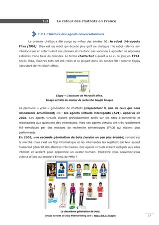 Mémoire 2017 – La place du marketing conversationnel automatisé dans la relation client. 14
1.3 Le retour des chatbots en France
1.3.1 L’histoire des agents conversationnels
Le premier chatbot a été conçu au milieu des années 60 : le robot thérapeute
Eliza (1966). Eliza est un robot qui écoute plus qu’il ne dialogue : le robot relance son
interlocuteur en reformulant ses phrases et n’a donc pas vocation à apporter de réponses
extraites d’une base de données. Le terme chatterbot a quant à lui vu le jour en 1994.
Après Eliza, d'autres bots ont été créés et la plupart dans les années 90 : comme Clippy
l’assistant de Microsoft office.
Clippy – L’assistant de Microsoft office.
Image extraite du moteur de recherche Google Images
La première « vraie » génération de chatbots (s’approchant le plus de ceux que nous
connaissons actuellement) est : les agents virtuels intelligents (AVI), apparus en
2005. Les agents virtuels étaient principalement actifs sur les sites e-commerce et
répondaient aux questions des internautes. Mais ces agents virtuels ont très rapidement
été remplacés par des moteurs de recherche sémantiques (FAQ) qui étaient plus
performants.
En 2008, une seconde génération de bots (version un peu plus évoluée) revient sur
le marché mais c’est un flop informatique et les internautes les rejettent car leur aspect
humanisé générait des attentes très hautes. Ces agents virtuels étaient intégrés aux sites
internet et avaient pour apparence un avatar humain. Peut-être vous souvenez-vous
d’Anna d’Ikea ou encore d’Emma de MMA ?
La deuxième génération de bots.
Image extraite du blog Webmarketing.com : http://bit.ly/2tcsp9c
 
