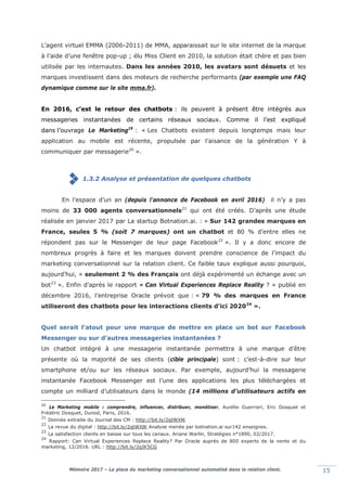 Mémoire 2017 – La place du marketing conversationnel automatisé dans la relation client. 15
L’agent virtuel EMMA (2006-2011) de MMA, apparaissait sur le site internet de la marque
à l’aide d’une fenêtre pop-up ; élu Miss Client en 2010, la solution était chère et pas bien
utilisée par les internautes. Dans les années 2010, les avatars sont désuets et les
marques investissent dans des moteurs de recherche performants (par exemple une FAQ
dynamique comme sur le site mma.fr).
En 2016, c’est le retour des chatbots : ils peuvent à présent être intégrés aux
messageries instantanées de certains réseaux sociaux. Comme il l’est expliqué
dans l’ouvrage Le Marketing19
: « Les Chatbots existent depuis longtemps mais leur
application au mobile est récente, propulsée par l’aisance de la génération Y à
communiquer par messagerie20
».
1.3.2 Analyse et présentation de quelques chatbots
En l’espace d’un an (depuis l’annonce de Facebook en avril 2016) il n’y a pas
moins de 33 000 agents conversationnels21
qui ont été créés. D’après une étude
réalisée en janvier 2017 par La startup Botnation.ai. : « Sur 142 grandes marques en
France, seules 5 % (soit 7 marques) ont un chatbot et 80 % d’entre elles ne
répondent pas sur le Messenger de leur page Facebook22
». Il y a donc encore de
nombreux progrès à faire et les marques doivent prendre conscience de l’impact du
marketing conversationnel sur la relation client. Ce faible taux explique aussi pourquoi,
aujourd’hui, « seulement 2 % des Français ont déjà expérimenté un échange avec un
bot23
». Enfin d’après le rapport « Can Virtual Experiences Replace Reality ? » publié en
décembre 2016, l’entreprise Oracle prévoit que : « 79 % des marques en France
utiliseront des chatbots pour les interactions clients d'ici 202024
».
Quel serait l’atout pour une marque de mettre en place un bot sur Facebook
Messenger ou sur d’autres messageries instantanées ?
Un chatbot intégré à une messagerie instantanée permettra à une marque d’être
présente où la majorité de ses clients (cible principale) sont : c’est-à-dire sur leur
smartphone et/ou sur les réseaux sociaux. Par exemple, aujourd’hui la messagerie
instantanée Facebook Messenger est l’une des applications les plus téléchargées et
compte un milliard d’utilisateurs dans le monde (14 millions d’utilisateurs actifs en
20
Le Marketing mobile : comprendre, influencer, distribuer, monétiser, Aurélie Guerrieri, Eric Dosquet et
Frédéric Dosquet, Dunod, Paris, 2016.
21
Donnée extraite du Journal des CM : http://bit.ly/2qtWXlK
22
La revue du digital : http://bit.ly/2qtWXlK Analyse menée par botnation.ai sur142 enseignes.
23
La satisfaction clients en baisse sur tous les canaux. Ariane Warlin, Stratégies n°1890, 02/2017.
24
Rapport: Can Virtual Experiences Replace Reality? Par Oracle auprès de 800 experts de la vente et du
marketing, 12/2016. URL : http://bit.ly/2gIK5CG
 
