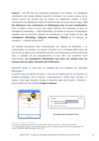 Mémoire 2017 – La place du marketing conversationnel automatisé dans la relation client. 16
France)25
; elle offre donc de nombreuses possibilités à une marque. Les messageries
instantanées dont l’usage dépasse aujourd’hui l’utilisation des réseaux sociaux est un
marché d’avenir qui pourrait faire de l’ombre aux applications mobiles. À savoir
qu’aujourd’hui les applications mobiles ont perdu de l’élan et ne sont plus en vogue : 2/3
des détenteurs d’un smartphone ne téléchargent plus du tout d'applications.
Ainsi, le meilleur moyen à ce jour pour capter l’attention des mobinautes est donc les
messageries instantanées : « Selon Médiamétrie, on compte en moyenne 29 applications
installées chez les personnes équipées de smartphones. Il s’agit d’applis de jeux, de
messageries (WhatsApp, Telegram, Messenger, WeChat…), de banques, de
transports… » explique Nicolas Riou26
.
Les chatbots permettront ainsi d’instantanéiser une relation en permettant à un
consommateur de contacter une marque n’importe où et à n’importe quelle heure. De
plus, le fait de passer par le smartphone permet à une entreprise de s’ancrer/s’immiscer
dans le quotidien de ses prospects/clients et leur offrir une expérience client
personnalisée. Les messageries instantanées sont alors une solution pour les
marques afin de capter l’attention des mobinautes.
Comment savoir si c’est avec un chatbot que l’on dialogue sur Facebook
Messenger ?
Le premier signe qui permet de savoir si c’est avec un chatbot que l’on va converser sur
Facebook Messenger c’est la mention « instantanément » inscrite dans l’encadré « À
propos » d’une page Facebook. De plus, le deuxième signe est le bouton « Démarrer »
dans la fenêtre du Chat Head (cf. images ci-dessous).
25
Extrait du classement d’octobre 2016 des réseaux sociaux en France – Webmarketing conseil.
26
Le consommateur digital : les nouvelles approches pour le séduire, Nicolas Riou avec la participation de
Patrick Hoffstetter, éditions Eyrolles, Paris, 2017.
Ces images sont des captures d’écran.
 