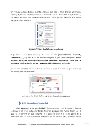 Mémoire 2017 – La place du marketing conversationnel automatisé dans la relation client. 17
En France, quelques bots de grandes marques sont nés : Direct Energie, 20minutes,
Century21, Disney… et chacun d’eux a sa spécificité. Afin de mieux cerner le phénomène,
j’ai choisi de tester des chatbots francophones : vous pouvez retrouver mon retour
d’expérience en annexe 2.
Annexe 2 : Tests de chatbots francophones
Aujourd’hui, il y a donc beaucoup de sortes de bots (informationnels, assistants,
commerciaux…), il y en a aussi des moins intelligents et plus moins intelligents. Parmi
les tests effectués, si on devait en garder trois (ceux qui offrent, selon moi, la
meilleure expérience) ce serait : Voyages SNCF, Blablacar et Meetic.
Un annuaire des chatbots francophones a été mis en place et permet aux plus curieux de
découvrir/tester des chatbots :
L’annuaire des Chatbots francophones : http://www.zebot.in/
1.3.3 La création d’un chatbot
Mais comment créer un chatbot ? Premièrement, avant de penser à l’aspect
technique il est avant tout primordial de définir en quelques mots l’utilité de son bot : à
quoi va-t-il servir ? En quoi simplifie-t-il le parcours client ? Et quelle partie de la
population cible-t-il ? Deuxièmement, en fonction de son cœur de cible, la marque pourra
 
