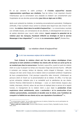 Mémoire 2017 – La place du marketing conversationnel automatisé dans la relation client. 19
En ce qui concerne le cadre juridique : il n’existe aujourd’hui aucune
réglementation spécifique aux chatbots. Tout de même, il est important d’avertir
l’interlocuteur que la conversation sera analysée et d’obtenir son consentement pour
l’exploitation de ses données personnelles (pour être en règle avec la CNIL).
Après avoir présenté les chatbots, le marketing conversationnel automatisé, l’intelligence
artificielle, il faut à présent mieux cerner le contexte dans lequel tout cela s’inscrit c’est-
à-dire : la relation client dans la société d’aujourd’hui. « Le consommateur souhaite
une véritable écoute, une connaissance de ses attentes, le développement de service ou
de petites attentions pour nourrir cette relation. Ayant compris le potentiel de la
relation pour les marques, Facebook infléchit sa stratégie et met le service
Messenger à leur disposition27
» extrait de Le consommateur digital28
, Nicolas Riou.
1.4 La relation client d’aujourd’hui
1.4.1 Les nouveaux enjeux de la relation client
Tout d’abord, la relation client est l’un des enjeux stratégique d’une
entreprise et doit satisfaire et fidéliser les clients afin de faire en sorte qu’ils ne
se rendent pas chez la concurrence. Pourtant, aujourd’hui, quand on parle de relation
client on a pour la plupart du temps une mauvaise image des services fournis : difficulté
à contacter une marque, lenteur de réponse, centre d’appel à l’étranger… mais les
marques ont bien cerné l’enjeu de la relation client et souhaitent améliorer l’expérience
de leurs prospects/clients. C’est pourquoi aujourd’hui elles innovent, s’intéressent au
parcours client et misent sur la personnalisation de la relation. En effet, il ne faut pas
qu’une entreprise s’attache plus à sa rentabilité qu’à la satisfaction de ses clients.
Comme Florence Gillet-Goinard le développe : « avec un client-individu toujours plus
mobile, internaute, informé, acteur de ses choix et impliqué dans le service et le rapport
humain, le management de la relation client a pour objet la production d’une
expérience client satisfaisante, voire « enchantée » et la construction d’une
relation personnalisée, consistante et durable avec le client, avec l’ambition de
conquérir la fidélité de ses clients et/ou une réputation d’excellence29
».
28
Le consommateur digital : les nouvelles approches pour le séduire, Nicolas Riou avec la participation de
Patrick Hoffstetter, éditions Eyrolles, Paris, 2017.
29
Boîte à outils de la relation client, Florence Gillet-Goinard, Laurence Chabry, Raphaëlle Jourdan, Dunod,
Paris, 2014.
 