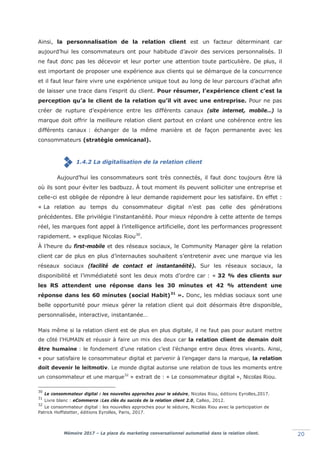Mémoire 2017 – La place du marketing conversationnel automatisé dans la relation client. 20
Ainsi, la personnalisation de la relation client est un facteur déterminant car
aujourd’hui les consommateurs ont pour habitude d’avoir des services personnalisés. Il
ne faut donc pas les décevoir et leur porter une attention toute particulière. De plus, il
est important de proposer une expérience aux clients qui se démarque de la concurrence
et il faut leur faire vivre une expérience unique tout au long de leur parcours d’achat afin
de laisser une trace dans l’esprit du client. Pour résumer, l’expérience client c’est la
perception qu’a le client de la relation qu’il vit avec une entreprise. Pour ne pas
créer de rupture d’expérience entre les différents canaux (site internet, mobile…) la
marque doit offrir la meilleure relation client partout en créant une cohérence entre les
différents canaux : échanger de la même manière et de façon permanente avec les
consommateurs (stratégie omnicanal).
1.4.2 La digitalisation de la relation client
Aujourd’hui les consommateurs sont très connectés, il faut donc toujours être là
où ils sont pour éviter les badbuzz. À tout moment ils peuvent solliciter une entreprise et
celle-ci est obligée de répondre à leur demande rapidement pour les satisfaire. En effet :
« La relation au temps du consommateur digital n’est pas celle des générations
précédentes. Elle privilégie l’instantanéité. Pour mieux répondre à cette attente de temps
réel, les marques font appel à l’intelligence artificielle, dont les performances progressent
rapidement. » explique Nicolas Riou30
.
À l’heure du first-mobile et des réseaux sociaux, le Community Manager gère la relation
client car de plus en plus d’internautes souhaitent s’entretenir avec une marque via les
réseaux sociaux (facilité de contact et instantanéité). Sur les réseaux sociaux, la
disponibilité et l’immédiateté sont les deux mots d’ordre car : « 32 % des clients sur
les RS attendent une réponse dans les 30 minutes et 42 % attendent une
réponse dans les 60 minutes (social Habit)31
». Donc, les médias sociaux sont une
belle opportunité pour mieux gérer la relation client qui doit désormais être disponible,
personnalisée, interactive, instantanée…
Mais même si la relation client est de plus en plus digitale, il ne faut pas pour autant mettre
de côté l’HUMAIN et réussir à faire un mix des deux car la relation client de demain doit
être humaine : le fondement d’une relation c’est l’échange entre deux êtres vivants. Ainsi,
«lpour satisfaire le consommateur digital et parvenir à l’engager dans la marque, la relation
doit devenir le leitmotiv. Le monde digital autorise une relation de tous les moments entre
un consommateur et une marque32
» extrait de : « Le consommateur digital », Nicolas Riou.
30
Le consommateur digital : les nouvelles approches pour le séduire, Nicolas Riou, éditions Eyrolles,2017.
31
Livre blanc : eCommerce :Les clés du succès de la relation client 2.0, Calleo, 2012.
32
Le consommateur digital : les nouvelles approches pour le séduire, Nicolas Riou avec la participation de
Patrick Hoffstetter, éditions Eyrolles, Paris, 2017.
 