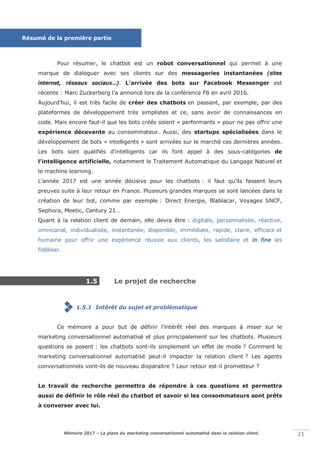 Mémoire 2017 – La place du marketing conversationnel automatisé dans la relation client. 21
Pour résumer, le chatbot est un robot conversationnel qui permet à une
marque de dialoguer avec ses clients sur des messageries instantanées (sites
internet, réseaux sociaux…). L’arrivée des bots sur Facebook Messenger est
récente : Marc Zuckerberg l’a annoncé lors de la conférence F8 en avril 2016.
Aujourd’hui, il est très facile de créer des chatbots en passant, par exemple, par des
plateformes de développement très simplistes et ce, sans avoir de connaissances en
code. Mais encore faut-il que les bots créés soient « performants » pour ne pas offrir une
expérience décevante au consommateur. Aussi, des startups spécialisées dans le
développement de bots « intelligents » sont arrivées sur le marché ces dernières années.
Les bots sont qualifiés d’intelligents car ils font appel à des sous-catégories de
l’intelligence artificielle, notamment le Traitement Automatique du Langage Naturel et
le machine learning.
L’année 2017 est une année décisive pour les chatbots : il faut qu’ils fassent leurs
preuves suite à leur retour en France. Plusieurs grandes marques se sont lancées dans la
création de leur bot, comme par exemple : Direct Energie, Blablacar, Voyages SNCF,
Sephora, Meetic, Century 21…
Quant à la relation client de demain, elle devra être : digitale, personnalisée, réactive,
omnicanal, individualisée, instantanée, disponible, immédiate, rapide, claire, efficace et
humaine pour offrir une expérience réussie aux clients, les satisfaire et in fine les
fidéliser.
1.5 Le projet de recherche
1.5.1 Intérêt du sujet et problématique
Ce mémoire a pour but de définir l’intérêt réel des marques à miser sur le
marketing conversationnel automatisé et plus principalement sur les chatbots. Plusieurs
questions se posent : les chatbots sont-ils simplement un effet de mode ? Comment le
marketing conversationnel automatisé peut-il impacter la relation client ? Les agents
conversationnels vont-ils de nouveau disparaitre ? Leur retour est-il prometteur ?
Le travail de recherche permettra de répondre à ces questions et permettra
aussi de définir le rôle réel du chatbot et savoir si les consommateurs sont prêts
à converser avec lui.
Résumé de la première partie
 