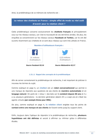 Mémoire 2017 – La place du marketing conversationnel automatisé dans la relation client. 22
Ainsi, la problématique de ce mémoire de recherche est :
Le retour des chatbots en France : simple effet de mode ou réel outil
d’avenir pour la relation client ?
Cette problématique concerne exclusivement les chatbots français et principalement
ceux sur les réseaux sociaux, car c’est la nouveauté de ces dernières années. De plus, les
enquêtes se concentreront sur les réseaux sociaux Facebook et Twitter, car ils ont été
ouverts récemment aux chatbots et ce sont deux réseaux qui sont très utilisés en France.
Nombre d’utilisateurs français :
Source Facebook 03/16 Source Médiamétrie 02/17
1.5.1.1 Rappel des concepts de la problématique
Afin de cerner correctement la problématique de recherche, il est important de préciser à
nouveau les termes du sujet.
Comme expliqué en page 6, un chatbot est un robot conversationnel qui permet à
une marque de répondre aux questions de ses clients de manière automatisée et en
langage naturel. On parle de « retour » des bots car ils existent depuis 50 ans et il y
a eu plusieurs générations : la dernière génération datent d’il y a sept ans et c’était les
agents virtuels (par exemple Emma pour MMA).
De plus, comme expliqué en page 4, la relation client englobe tous les points de
contact entre une marque et ses clients de l’avant-vente jusqu’au support client.
Enfin, toujours dans l’optique de répondre à la problématique de recherche, plusieurs
hypothèses ont été définies et seront à affirmer ou infirmer grâce à différentes
études.
31 millions
d’utilisateurs
13,9 millions
d’utilisateurs
 