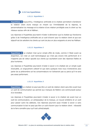 Mémoire 2017 – La place du marketing conversationnel automatisé dans la relation client. 23
1.5.2 Les hypothèses
1.5.2.1 Hypothèse 1
Hypothèse 1 Aujourd’hui, l’intelligence artificielle et le chatbot permettent d’améliorer
la relation client d’une marque en misant sur l’immédiateté de la réponse, la
personnalisation du message et la création d’une relation privilégiée avec le client sur les
réseaux sociaux afin de le fidéliser.
Les réponses à l’hypothèse pourraient m’aider à démontrer que le chatbot qui fonctionne
grâce à de l’intelligence artificielle est un outil d’avenir pour la relation client et que son
objectif est de satisfaire les clients qui sont de plus en plus exigeants et ainsi les fidéliser.
1.5.2.2 Hypothèse 2
Hypothèse 2 Le chatbot n’est qu’un simple effet de mode, comme il l’était avant sa
disparition, car c’est un outil technologique qui n’est pas encore très performant et il
n’apporte pas de valeur ajoutée aux clients qui souhaitent avoir des réponses fiables et
plus humaines.
Les réponses à l’hypothèse pourraient m’aider à savoir si le chatbot est un simple sujet
d’actualité, un engouement collectif et que dans quelques mois nous n’entendrons plus
parler de ce phénomène car les consommateurs ne l’utiliseront pas ou parce qu’il ne sera
pas assez performant.
1.5.2.3 Hypothèse 3
Hypothèse 3 Le chatbot ne peut pas être un outil de relation client sans être avant tout
un outil de communication qui permet aux marques de fédérer une communauté autour
d’un brandbot.
Les réponses à l’hypothèse pourraient m’aider à savoir si le chatbot est avant tout un
outil de communication, un ambassadeur de la marque, un nouvel emblème et un outil
pour passer outre les adblocks. Ces réponses pourront aussi m’aider à savoir si sans
communication le bot ne peut pas être un outil d’avenir pour la relation client : nécessité
de le faire connaître pour qu’il soit utilisé/adopté.
 