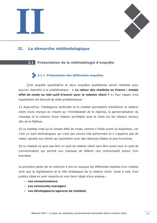 Mémoire 2017 – La place du marketing conversationnel automatisé dans la relation client. 24
II. La démarche méthodologique
2.1 Présentation de la méthodologie d’enquête
2.1.1 Présentation des différentes enquêtes
ne enquête quantitative et deux enquêtes qualitatives seront réalisées pour
pouvoir répondre à la problématique : « Le retour des chatbots en France : simple
effet de mode ou réel outil d’avenir pour la relation client ? ». Pour rappel, trois
hypothèses ont découlé de cette problématique :
1) Aujourd’hui, l’intelligence artificielle et le chatbot permettent d’améliorer la relation
client d’une marque en misant sur l’immédiateté de la réponse, la personnalisation du
message et la création d’une relation privilégiée avec le client sur les réseaux sociaux
afin de le fidéliser.
2) Le chatbot n’est qu’un simple effet de mode, comme il l’était avant sa disparition, car
c’est un outil technologique qui n’est pas encore très performant et il n’apporte pas de
valeur ajoutée aux clients qui souhaitent avoir des réponses fiables et plus humaines.
3) Le chatbot ne peut pas être un outil de relation client sans être avant tout un outil de
communication qui permet aux marques de fédérer une communauté autour d’un
brandbot.
La première partie de ce mémoire a mis en exergue les différentes facettes d’un chatbot
ainsi que la digitalisation et le rôle stratégique de la relation client. Suite à cela, trois
publics cibles en sont ressortis et vont faire l’objet d’une analyse :
- Les consommateurs
- Les community managers
- Les développeurs/agences de chatbots
U
 