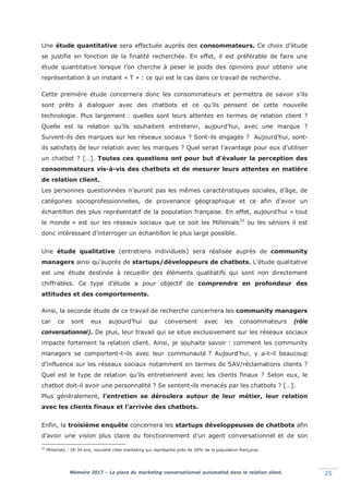 Mémoire 2017 – La place du marketing conversationnel automatisé dans la relation client. 25
Une étude quantitative sera effectuée auprès des consommateurs. Ce choix d’étude
se justifie en fonction de la finalité recherchée. En effet, il est préférable de faire une
étude quantitative lorsque l’on cherche à peser le poids des opinions pour obtenir une
représentation à un instant « T » : ce qui est le cas dans ce travail de recherche.
Cette première étude concernera donc les consommateurs et permettra de savoir s’ils
sont prêts à dialoguer avec des chatbots et ce qu’ils pensent de cette nouvelle
technologie. Plus largement : quelles sont leurs attentes en termes de relation client ?
Quelle est la relation qu’ils souhaitent entretenir, aujourd’hui, avec une marque ?
Suivent-ils des marques sur les réseaux sociaux ? Sont-ils engagés ? Aujourd’hui, sont-
ils satisfaits de leur relation avec les marques ? Quel serait l’avantage pour eux d’utiliser
un chatbot ? […]. Toutes ces questions ont pour but d’évaluer la perception des
consommateurs vis-à-vis des chatbots et de mesurer leurs attentes en matière
de relation client.
Les personnes questionnées n’auront pas les mêmes caractéristiques sociales, d’âge, de
catégories socioprofessionnelles, de provenance géographique et ce afin d’avoir un
échantillon des plus représentatif de la population française. En effet, aujourd’hui « tout
le monde » est sur les réseaux sociaux que ce soit les Millenials33
ou les séniors il est
donc intéressant d’interroger un échantillon le plus large possible.
Une étude qualitative (entretiens individuels) sera réalisée auprès de community
managers ainsi qu’auprès de startups/développeurs de chatbots. L’étude qualitative
est une étude destinée à recueillir des éléments qualitatifs qui sont non directement
chiffrables. Ce type d’étude a pour objectif de comprendre en profondeur des
attitudes et des comportements.
Ainsi, la seconde étude de ce travail de recherche concernera les community managers
car ce sont eux aujourd’hui qui conversent avec les consommateurs (rôle
conversationnel). De plus, leur travail qui se situe exclusivement sur les réseaux sociaux
impacte fortement la relation client. Ainsi, je souhaite savoir : comment les community
managers se comportent-t-ils avec leur communauté ? Aujourd’hui, y a-t-il beaucoup
d’influence sur les réseaux sociaux notamment en termes de SAV/réclamations clients ?
Quel est le type de relation qu’ils entretiennent avec les clients finaux ? Selon eux, le
chatbot doit-il avoir une personnalité ? Se sentent-ils menacés par les chatbots ? […].
Plus généralement, l’entretien se déroulera autour de leur métier, leur relation
avec les clients finaux et l’arrivée des chatbots.
Enfin, la troisième enquête concernera les startups développeuses de chatbots afin
d’avoir une vision plus claire du fonctionnement d’un agent conversationnel et de son
33
Millenials : 18-34 ans, nouvelle cible marketing qui représente près de 30% de la population française.
 