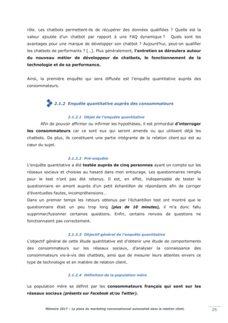 Mémoire 2017 – La place du marketing conversationnel automatisé dans la relation client. 26
rôle. Les chatbots permettent-ils de récupérer des données qualifiées ? Quelle est la
valeur ajoutée d’un chatbot par rapport à une FAQ dynamique ? Quels sont les
avantages pour une marque de développer son chatbot ? Aujourd’hui, peut-on qualifier
les chatbots de performants ? […]. Plus généralement, l’entretien se déroulera autour
du nouveau métier de développeur de chatbots, le fonctionnement de la
technologie et de sa performance.
Ainsi, la première enquête qui sera diffusée est l’enquête quantitative auprès des
consommateurs.
2.1.2 Enquête quantitative auprès des consommateurs
2.1.2.1 Objet de l’enquête quantitative
Afin de pouvoir affirmer ou infirmer les hypothèses, il est primordial d’interroger
les consommateurs car ce sont eux qui seront amenés ou qui utilisent déjà les
chatbots. De plus, ils constituent une partie intégrante de la relation client qui est au
cœur du sujet.
2.1.2.2 Pré-enquête
L’enquête quantitative a été testée auprès de cinq personnes ayant un compte sur les
réseaux sociaux et choisies au hasard dans mon entourage. Les questionnaires remplis
pour le test n’ont pas été retenus. Il est, en effet, indispensable de tester le
questionnaire en amont auprès d’un petit échantillon de répondants afin de corriger
d’éventuelles fautes, incompréhensions…
Dans un premier temps les retours obtenus par l’échantillon test ont montré que le
questionnaire était un peu trop long (plus de 10 minutes), il m’a donc fallu
supprimer/fusionner certaines questions. Enfin, certains renvois de questions ne
fonctionnaient pas correctement.
2.1.2.3 Objectif général de l’enquête quantitative
L’objectif général de cette étude quantitative est d’obtenir une étude de comportements
des consommateurs sur les réseaux sociaux, d’analyser la connaissance des
consommateurs vis-à-vis des chatbots, ainsi que de mesurer leurs attentes envers ce
type de technologie et en matière de relation client.
2.1.2.4 Définition de la population mère
La population mère se définit par les consommateurs français qui sont sur les
réseaux sociaux (présents sur Facebook et/ou Twitter).
 