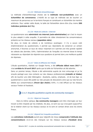 Mémoire 2017 – La place du marketing conversationnel automatisé dans la relation client. 27
2.1.2.5 Méthode échantillonnage
La méthode d’échantillonnage choisie est la méthode non-probabiliste avec un
échantillon de convenance. L’intérêt de ce type de méthode est de toucher un
maximum de personnes sur le territoire français en constituant un échantillon de manière
arbitraire. Pour valider cette étude, la taille de l’échantillon devra être d’au moins 200
individus (précision de 5 %).
2.1.2.6 Mode de collecte : internet
Le questionnaire sera administré via internet (auto-administration) car c’est le moyen
le plus adapté à cette enquête. Il permettra de cibler directement les consommateurs
présents sur les réseaux sociaux (population mère).
De plus, ce mode de collecte a de nombreux avantages : il n’y a aucun coût
d’administration du questionnaire, il permet aux répondants de conserver un certain
anonymat, il favorise un taux de retour important et il permet une très grande rapidité
de collecte des données. Enfin, l’administration de l’enquête via internet laisse le temps
nécessaire au répondant de répondre aux questions et permet donc une meilleure qualité
de réponses.
2.1.2.7 Date et diffusion de l’étude
L’étude quantitative, réalisée sur Google Forms, a été diffusée début mars 2017 et
s’est arrêtée le 19 avril 2017 après que la taille de l’échantillon ait été atteinte.
Dans un premier temps, l’étude a été administrée auprès de mon entourage et je l’ai
ensuite partagé avec mes contacts sur des réseaux professionnels (LinkedIn et Viadeo)
afin de toucher une cible hétérogène : étudiants, cadres, employés… et de tout âge. Le
questionnaire a aussi été publié sur des groupes de discussions ainsi que sur des forums
dédiés aux consommateurs (Forum Que choisir). Enfin, il a été diffusé sur les réseaux
sociaux Twitter et Facebook.
2.1.3 Enquête qualitative auprès de community managers
2.1.3.1 Objet de l’enquête
Dans la même optique, les community managers vont être interrogés car leur
travail va être impacté par les chatbots. De plus, ce sont eux qui s’occupent aujourd’hui
de la relation client sur les réseaux sociaux et ils sont en contact direct avec les clients
finaux.
2.1.3.2 Objectif de l’enquête qualitative
Les entretiens individuels auront pour objectifs de mieux comprendre l’attitude des
consommateurs vis-à-vis des marques sur les réseaux sociaux (Facebook et/ou
 