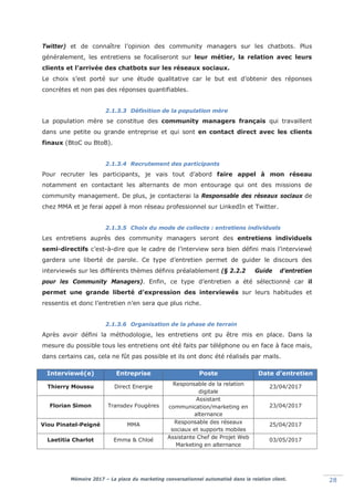 Mémoire 2017 – La place du marketing conversationnel automatisé dans la relation client. 28
Twitter) et de connaître l’opinion des community managers sur les chatbots. Plus
généralement, les entretiens se focaliseront sur leur métier, la relation avec leurs
clients et l’arrivée des chatbots sur les réseaux sociaux.
Le choix s’est porté sur une étude qualitative car le but est d’obtenir des réponses
concrètes et non pas des réponses quantifiables.
2.1.3.3 Définition de la population mère
La population mère se constitue des community managers français qui travaillent
dans une petite ou grande entreprise et qui sont en contact direct avec les clients
finaux (BtoC ou BtoB).
2.1.3.4 Recrutement des participants
Pour recruter les participants, je vais tout d’abord faire appel à mon réseau
notamment en contactant les alternants de mon entourage qui ont des missions de
community management. De plus, je contacterai la Responsable des réseaux sociaux de
chez MMA et je ferai appel à mon réseau professionnel sur LinkedIn et Twitter.
2.1.3.5 Choix du mode de collecte : entretiens individuels
Les entretiens auprès des community managers seront des entretiens individuels
semi-directifs c’est-à-dire que le cadre de l’interview sera bien défini mais l’interviewé
gardera une liberté de parole. Ce type d’entretien permet de guider le discours des
interviewés sur les différents thèmes définis préalablement (§ 2.2.2 Guide d’entretien
pour les Community Managers). Enfin, ce type d’entretien a été sélectionné car il
permet une grande liberté d’expression des interviewés sur leurs habitudes et
ressentis et donc l’entretien n’en sera que plus riche.
2.1.3.6 Organisation de la phase de terrain
Après avoir défini la méthodologie, les entretiens ont pu être mis en place. Dans la
mesure du possible tous les entretiens ont été faits par téléphone ou en face à face mais,
dans certains cas, cela ne fût pas possible et ils ont donc été réalisés par mails.
Interviewé(e) Entreprise Poste Date d’entretien
Thierry Moussu Direct Energie Responsable de la relation
digitale
23/04/2017
Florian Simon Transdev Fougères
Assistant
communication/marketing en
alternance
23/04/2017
Viou Pinatel-Peigné MMA Responsable des réseaux
sociaux et supports mobiles
25/04/2017
Laetitia Charlot Emma & Chloé Assistante Chef de Projet Web
Marketing en alternance
03/05/2017
 