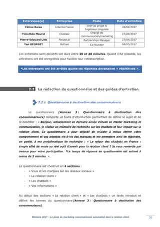 Mémoire 2017 – La place du marketing conversationnel automatisé dans la relation client. 30
Interviewé(e) Entreprise Poste Date d’entretien
Céline Bares Inbenta France Chef de projet &
Ingénieur Linguiste
26/01/2017
Timothée Meuret Clustaar Chargé de
communication/marketing
27/04/2017
Pierre-Edouard Lieb Recast.ai Partnerships Manager 27/04/2017
Yan GEORGET Botfuel Co-founder 04/05/2017
Les entretiens semi-directifs ont duré entre 20 et 40 minutes. Quand il fut possible, les
entretiens ont été enregistrés pour faciliter leur retranscription.
*Les entretiens ont été arrêtés quand les réponses devenaient « répétitives ».
2.2 La rédaction du questionnaire et des guides d’entretien
2.2.1 Questionnaire à destination des consommateurs
Le questionnaire (Annexe 3 : Questionnaire à destination des
consommateurs) comporte un texte d’introduction permettant de définir le sujet et de
le délimiter : « Bonjour, actuellement en dernière année d’étude en Master marketing et
communication, je réalise un mémoire de recherche sur les chatbots et leur impact sur la
relation client. Ce questionnaire a pour objectif de m’aider à mieux cerner votre
comportement et vos attentes vis-à-vis des marques et me permettre ainsi de répondre,
en partie, à ma problématique de recherche : « Le retour des chatbots en France :
simple effet de mode ou réel outil d’avenir pour la relation client ? Je vous remercie par
avance pour votre participation. *Le temps de réponse au questionnaire est estimé à
moins de 5 minutes. ».
Le questionnaire est construit en 4 sections :
- « Vous et les marques sur les réseaux sociaux »
- « La relation client »
- « Les chatbots »
- « Vos informations »
Au début des sections « La relation client » et « Les chatbots » un texte introduit et
définit les termes du questionnaire (Annexe 3 : Questionnaire à destination des
consommateurs).
 