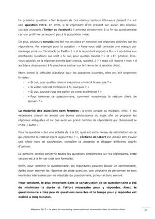 Mémoire 2017 – La place du marketing conversationnel automatisé dans la relation client. 31
La première question « Sur lesquels de ces réseaux sociaux êtes-vous présent ? » est
une question filtre. En effet, si le répondant n’est présent sur aucun des réseaux
sociaux proposés (Twitter ou Facebook) il arrivera directement à la fin du questionnaire
car son profil ne correspond pas à la population mère.
De plus, plusieurs renvois ont été mis en place en fonction des réponses données par les
répondants. Par exemple pour la question : « Avez-vous déjà contacté une marque par
message privé sur Facebook ou Twitter ? » si le répondant répond « Oui » il accédera aux
prochaines questions qui sont « Si oui, pour quelles raisons ? » et « En général, êtes-
vous satisfait de la réponse donnée (pertinence, rapidité…) ? » mais s’il répond « Non » il
accédera directement à la prochaine section sur le thème de la relation client.
Etant donné la difficulté d’analyse pour les questions ouvertes, elles ont été largement
limitées :
- « Si oui, pour quelles raisons avez-vous contacté la marque ? »
- « Si votre note est inférieure à 5, pourquoi ? »
- « Si oui, pouvez-vous me parler de votre expérience ? »
- « Pour terminer ce questionnaire, comment voyez-vous la relation client de
demain ? »
La majorité des questions sont fermées : à choix unique ou multiple. Ainsi, il est
nécessaire d’avoir en amont une bonne connaissance du sujet afin de proposer les
réponses adéquates et ne pas avoir un grand nombre de répondants qui choisissent le
choix « Autre ».
Pour la question « Sur une échelle de 1 à 10, quel est votre niveau de satisfaction en ce
qui concerne la relation client aujourd’hui ? », l’échelle de Likert est utilisée afin d’avoir
une réelle note de satisfaction, connaître la tendance et dégager différents degrés
d’opinion.
La dernière section concerne toutes les questions personnelles sur les répondants, cette
section est à la fin car c’est une formalité.
Enfin, pour terminer le questionnaire, les répondants peuvent laisser un commentaire.
Après avoir analysé les réponses de cette question, une vingtaine de personnes se sont
montrées intéressées par les résultats du questionnaire, je leur ai donc envoyé.
Pour conclure, le plus important dans la construction de ce questionnaire a été
de minimiser la durée et l’effort nécessaire pour y répondre. Ainsi, le
questionnaire a très peu de questions ouvertes et le temps pour y répondre est
estimé à cinq minutes.
 