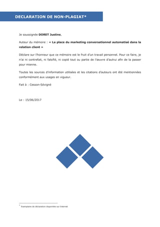 1
Je soussignée DORET Justine,
Auteur du mémoire : « La place du marketing conversationnel automatisé dans la
relation client »
Déclare sur l’honneur que ce mémoire est le fruit d’un travail personnel. Pour ce faire, je
n’ai ni contrefait, ni falsifié, ni copié tout ou partie de l’œuvre d’autrui afin de la passer
pour mienne.
Toutes les sources d’information utilisées et les citations d’auteurs ont été mentionnées
conformément aux usages en vigueur.
Fait à : Cesson-Sévigné
Le : 15/06/2017
*
Exemplaire de déclaration disponible sur Internet
DECLARATION DE NON-PLAGIAT*
 