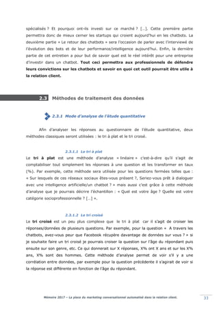 Mémoire 2017 – La place du marketing conversationnel automatisé dans la relation client. 33
spécialisés ? Et pourquoi ont-ils investi sur ce marché ? […]. Cette première partie
permettra donc de mieux cerner les startups qui croient aujourd’hui en les chatbots. La
deuxième partie « Le retour des chatbots » sera l’occasion de parler avec l’interviewé de
l’évolution des bots et de leur performance/intelligence aujourd’hui. Enfin, la dernière
partie de cet entretien a pour but de savoir quel est le réel intérêt pour une entreprise
d’investir dans un chatbot. Tout ceci permettra aux professionnels de défendre
leurs convictions sur les chatbots et savoir en quoi cet outil pourrait être utile à
la relation client.
2.3 Méthodes de traitement des données
2.3.1 Mode d’analyse de l’étude quantitative
Afin d’analyser les réponses au questionnaire de l’étude quantitative, deux
méthodes classiques seront utilisées : le tri à plat et le tri croisé.
2.3.1.1 Le tri à plat
Le tri à plat est une méthode d’analyse « linéaire » c’est-à-dire qu’il s’agit de
comptabiliser tout simplement les réponses à une question et les transformer en taux
(%). Par exemple, cette méthode sera utilisée pour les questions fermées telles que :
« Sur lesquels de ces réseaux sociaux êtes-vous présent ?, Seriez-vous prêt à dialoguer
avec une intelligence artificielle/un chatbot ? » mais aussi c’est grâce à cette méthode
d’analyse que je pourrais décrire l’échantillon : « Quel est votre âge ? Quelle est votre
catégorie socioprofessionnelle ? […] ».
2.3.1.2 Le tri croisé
Le tri croisé est un peu plus complexe que le tri à plat car il s’agit de croiser les
réponses/données de plusieurs questions. Par exemple, pour la question « A travers les
chatbots, avez-vous peur que Facebook récupère davantage de données sur vous ? » si
je souhaite faire un tri croisé je pourrais croiser la question sur l’âge du répondant puis
ensuite sur son genre, etc. Ce qui donnerait sur X réponses, X% ont X ans et sur les X%
ans, X% sont des hommes. Cette méthode d’analyse permet de voir s’il y a une
corrélation entre données, par exemple pour la question précédente il s’agirait de voir si
la réponse est différente en fonction de l’âge du répondant.
 
