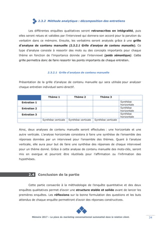 Mémoire 2017 – La place du marketing conversationnel automatisé dans la relation client. 34
2.3.2 Méthode analytique : décomposition des entretiens
Les différentes enquêtes qualitatives seront retranscrites en intégralité, puis
elles seront relues et validées par l’interviewé qui donnera son accord pour la parution du
verbatim dans ce mémoire. Ensuite, les verbatims seront analysés grâce à une grille
d’analyse de contenu manuelle (2.3.2.1 Grille d’analyse de contenu manuelle). Ce
type d’analyse consiste à ressortir des mots ou des concepts importants pour chaque
thème en fonction de l’importance donnée par l’interviewé (poids sémantique). Cette
grille permettra donc de faire ressortir les points importants de chaque entretien.
2.3.2.1 Grille d’analyse de contenu manuelle
Présentation de la grille d’analyse de contenu manuelle qui sera utilisée pour analyser
chaque entretien individuel semi-directif.
Thème 1 Thème 2 Thème 3
Entretien 1 Synthèse
horizontale
Entretien 2 Synthèse
horizontale
Entretien 3 Synthèse
horizontale
Synthèse verticale Synthèse verticale Synthèse verticale
Ainsi, deux analyses de contenu manuelle seront effectuées : une horizontale et une
autre verticale. L’analyse horizontale consistera à faire une synthèse de l’ensemble des
réponses données par un interviewé pour l’ensemble des thèmes. Quant à l’analyse
verticale, elle aura pour but de faire une synthèse des réponses de chaque interviewé
pour un thème donné. Grâce à cette analyse de contenu manuelle des mots-clés, seront
mis en exergue et pourront être réutilisés pour l’affirmation ou l’infirmation des
hypothèses.
2.4 Conclusion de la partie
Cette partie consacrée à la méthodologie de l’enquête quantitative et des deux
enquêtes qualitatives permet d’avoir une structure stable et solide avant de lancer les
premières enquêtes. Les réflexions sur la bonne formulation des questions et les buts
attendus de chaque enquête permettront d’avoir des réponses constructives.
 