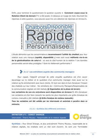 Mémoire 2017 – La place du marketing conversationnel automatisé dans la relation client. 41
Enfin, pour terminer le questionnaire la question ouverte « Comment voyez-vous la
Relation Client de demain ? » a été posée. Ci-dessous un nuage de mots résumant les
réponses à cette question, vous pouvez aussi lire une sélection de réponses en Annexe 6.
L’étude démontre que les consommateurs reconnaissent l’utilité du chatbot pour leur
relation avec une marque (rapidité, disponibilité…) mais sont aussi méfiants vis-à-vis
de la généralisation de celui-ci : où sera le côté humain de la relation ? Les données
personnelles seront-elles protégées ? Sont-ils réellement performants ?
3.1.2 Les entretiens auprès des community managers
Pour rappel, l’objectif principal de cette enquête qualitative est d’en savoir
davantage sur le métier et le quotidien d’un community manager mais aussi sur la
relation qu’ils entretiennent avec leurs clients. Et tout ceci dans le but d’analyser l’impact
des chatbots sur leur métier. Six entretiens de « Community Managers/Responsables de
la communication digitale ont été réalisés (§ Organisation de la phase de terrain).
Les verbatims de ces six entretiens sont disponibles en Annexe 7. Afin d’analyser
ces verbatims et d’en faire ressortir les points les plus importants une grille d’analyse de
contenu manuelle a été réalisée (§ Grille d’analyse de contenu manuelle).
Tous les verbatims ont été validés par les interviewés et autorisés à paraître dans ce
mémoire.
3.1.2.1 Synthèse des différents entretiens
ENTRETIEN n°1 - DIRECT ENERGIE
Interviewé : Thierry Moussu - Responsable de la relation digitale
Synthèse : Pour Direct Energie, et plus précisément Thierry Moussu, responsable de la
relation digitale, les chatbots sont un réel outil d'avenir. Ils sont une "formidable
Nuagedemotsréalisersurwordart.fr
 