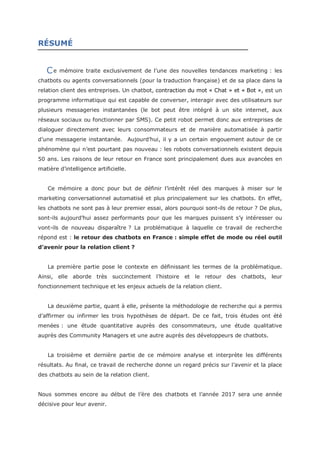 RÉSUMÉ
e mémoire traite exclusivement de l’une des nouvelles tendances marketing : les
chatbots ou agents conversationnels (pour la traduction française) et de sa place dans la
relation client des entreprises. Un chatbot, contraction du mot « Chat » et « Bot », est un
programme informatique qui est capable de converser, interagir avec des utilisateurs sur
plusieurs messageries instantanées (le bot peut être intégré à un site internet, aux
réseaux sociaux ou fonctionner par SMS). Ce petit robot permet donc aux entreprises de
dialoguer directement avec leurs consommateurs et de manière automatisée à partir
d’une messagerie instantanée. Aujourd’hui, il y a un certain engouement autour de ce
phénomène qui n’est pourtant pas nouveau : les robots conversationnels existent depuis
50 ans. Les raisons de leur retour en France sont principalement dues aux avancées en
matière d’intelligence artificielle.
Ce mémoire a donc pour but de définir l’intérêt réel des marques à miser sur le
marketing conversationnel automatisé et plus principalement sur les chatbots. En effet,
les chatbots ne sont pas à leur premier essai, alors pourquoi sont-ils de retour ? De plus,
sont-ils aujourd’hui assez performants pour que les marques puissent s’y intéresser ou
vont-ils de nouveau disparaître ? La problématique à laquelle ce travail de recherche
répond est : le retour des chatbots en France : simple effet de mode ou réel outil
d’avenir pour la relation client ?
La première partie pose le contexte en définissant les termes de la problématique.
Ainsi, elle aborde très succinctement l’histoire et le retour des chatbots, leur
fonctionnement technique et les enjeux actuels de la relation client.
La deuxième partie, quant à elle, présente la méthodologie de recherche qui a permis
d’affirmer ou infirmer les trois hypothèses de départ. De ce fait, trois études ont été
menées : une étude quantitative auprès des consommateurs, une étude qualitative
auprès des Community Managers et une autre auprès des développeurs de chatbots.
La troisième et dernière partie de ce mémoire analyse et interprète les différents
résultats. Au final, ce travail de recherche donne un regard précis sur l’avenir et la place
des chatbots au sein de la relation client.
Nous sommes encore au début de l’ère des chatbots et l’année 2017 sera une année
décisive pour leur avenir.
C
 