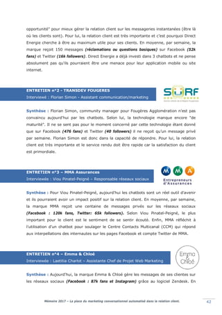 Mémoire 2017 – La place du marketing conversationnel automatisé dans la relation client. 42
opportunité" pour mieux gérer la relation client sur les messageries instantanées (être là
où les clients sont). Pour lui, la relation client est très importante et c’est pourquoi Direct
Energie cherche à être au maximum utile pour ses clients. En moyenne, par semaine, la
marque reçoit 150 messages (réclamations ou questions basiques) sur Facebook (52k
fans) et Twitter (16k followers). Direct Energie a déjà investi dans 3 chatbots et ne pense
absolument pas qu'ils pourraient être une menace pour leur application mobile ou site
internet.
ENTRETIEN n°2 - TRANSDEV FOUGERES
Interviewé : Florian Simon - Assistant communication/marketing
Synthèse : Florian Simon, community manager pour Fougères Agglomération n'est pas
convaincu aujourd'hui par les chatbots. Selon lui, la technologie manque encore "de
maturité". Il ne se sent pas pour le moment concerné par cette technologie étant donné
que sur Facebook (476 fans) et Twitter (40 followers) il ne reçoit qu’un message privé
par semaine. Florian Simon est donc dans la capacité de répondre. Pour lui, la relation
client est très importante et le service rendu doit être rapide car la satisfaction du client
est primordiale.
ENTRETIEN n°3 – MMA Assurances
Interviewée : Viou Pinatel-Peigné – Responsable réseaux sociaux
Synthèse : Pour Viou Pinatel-Peigné, aujourd'hui les chatbots sont un réel outil d'avenir
et ils pourraient avoir un impact positif sur la relation client. En moyenne, par semaine,
la marque MMA reçoit une centaine de messages privés sur les réseaux sociaux
(Facebook : 120k fans, Twitter: 65k followers). Selon Viou Pinatel-Peigné, le plus
important pour le client est le sentiment de se sentir écouté. Enfin, MMA réfléchit à
l'utilisation d'un chatbot pour soulager le Centre Contacts Multicanal (CCM) qui répond
aux interpellations des internautes sur les pages Facebook et compte Twitter de MMA.
ENTRETIEN n°4 – Emma & Chloé
Interviewée : Laetitia Charlot – Assistante Chef de Projet Web Marketing
Synthèse : Aujourd'hui, la marque Emma & Chloé gère les messages de ses clientes sur
les réseaux sociaux (Facebook : 87k fans et Instagram) grâce au logiciel Zendesk. En
 