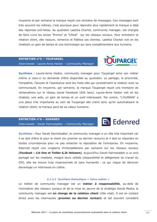 Mémoire 2017 – La place du marketing conversationnel automatisé dans la relation client. 43
moyenne et par semaine la marque reçoit une centaine de messages. Ces messages sont
très souvent les mêmes, c'est pourquoi pour répondre plus rapidement la marque a déjà
des réponses pré-faites. Au quotidien Laetitia Charlot, community manager, est chargée
de faire vivre les amies "Emma" et "Chloé" sur les réseaux sociaux. Pour entretenir la
relation client, elle rassure, remercie et fidélise ses clientes. Laetitia Charlot voit en les
chatbots un gain de temps et une technologie qui sera complémentaire aux humains.
ENTRETIEN n°5 – TOUPARGEL
Interviewée : Laurie-Anne Hedon – Community Manager
Synthèse : Laurie-Anne Hedon, community manager pour Toupargel aime son métier
même si celui-ci lui demande d'être disponible au quotidien. Le partage, la proximité,
l'empathie, l'écoute et l'assistance sont les mots-clés qui caractérisent la relation avec sa
communauté. En moyenne, par semaine, la marque Toupargel reçoit une trentaine de
réclamations sur le réseau social Facebook (65k fans). Laurie-Anne Hedon voit en les
chabots, une aide, un gain de temps et un outil intéressant. Par contre, "L'HUMAIN" a
une place très importante au sein de Toupargel elle craint donc qu'en automatisant la
relation client, la marque perd de sa valeur humaine.
ENTRETIEN n°6 – EDENRED
Interviewée : Sarah Darmstadter – Community Manager
Synthèse : Pour Sarah Darmstadter, le community manager a un rôle très important car
il se doit d'être là pour le client (en premier ou dernier recours) et il doit lui répondre en
toutes circonstances pour ne pas entacher la réputation de l'entreprise. En moyenne,
Edenred reçoit une vingtaine d'interpellations par semaine sur les réseaux sociaux
(Facebook : 11k fans et Twitter 6,2k followers). Aujourd'hui Sarah Darmstadter a un avis
partagé sur les chatbots, malgré leurs utilités (disponibilité et allégement du travail du
CM), elle les trouve trop impersonnels et sans humanité : ce qui risque de décevoir
davantage un internaute en colère.
3.1.2.2 Synthèse thématique « Votre métier »
Le métier de community manager est un métier à responsabilité, au-delà de
l'animation des réseaux sociaux et de la mise en œuvre de la stratégie Social Media, le
community manager est en charge de la relation client (rôle vital). Il est en contact
direct avec les internautes (premier ou dernier contact) et est souvent considéré
 