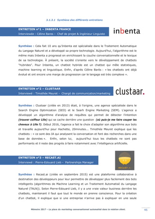 Mémoire 2017 – La place du marketing conversationnel automatisé dans la relation client. 46
3.1.3.1 Synthèse des différents entretiens
ENTRETIEN n°1 – INBENTA FRANCE
Interviewée : Céline Bares - Chef de projet & Ingénieur Linguiste
Synthèse : Cela fait 10 ans qu'Inbenta est spécialisée dans le Traitement Automatique
du Langage Naturel et a développé sa propre technologie. Aujourd'hui, l'algorithme est le
même mais Inbenta a progressé en enrichissant la couche conversationnelle et le lexique
de sa technologie. À présent, la société s'oriente vers le développement de chatbots
"hybrides". Pour Inbenta, un chatbot hybride est un chatbot qui mêle statistiques,
machine learning et linguistique. Enfin, d'après Céline Barès : « les chatbots ont déjà
évolué et ont encore une marge de progression car le langage est très complexe ».
ENTRETIEN n°2 – CLUSTAAR
Interviewé : Timothée Meuret - Chargé de communication/marketing
Linguiste
Synthèse : Clustaar (créée en 2013) était, à l'origine, une agence spécialisée dans le
Search Engine Optimization (SEO) et le Searh Engine Marketing (SEM). L'agence a
développé un algorithme d’analyse de requêtes qui permet de détecter l’intention
(trouver coiffeur Lille) qui se cache derrière une question (où puis-je me faire couper les
cheveux à Lillel?). Début 2016, l'agence a fait le choix d'adapter son algorithme aux bots
et travaille aujourd’hui pour Hachette, 20minutes... Timothée Meuret explique que les
chatbots : « ce sont des IA qui analysent la conversation et font des recherches dans une
base de données ». Enfin, selon lui, aujourd’hui tous les chatbots ne sont pas
performants et il reste des progrès à faire notamment avec l’intelligence artificielle.
ENTRETIEN n°3 – RECAST.AI
Interviewé : Pierre-Edouard Lieb - Partnerships Manager
Synthèse : Recast.ai (créée en septembre 2015) est une plateforme collaborative à
destination des développeurs pour leur permettre de développer plus facilement des bots
intelligents (algorithmes de Machine Learning et un Traitement Automatisé du Langage
Naturel (TALN)). Selon Pierre-Edouard Lieb, il y a une vraie valeur business derrière les
chatbots, maintenant il faut que tout le monde en prenne conscience. Pour la création
d'un chatbot, il explique que si une entreprise n'arrive pas à expliquer en une seule
 