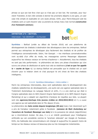 Mémoire 2017 – La place du marketing conversationnel automatisé dans la relation client. 47
phrase ce que son bot fera c’est que ce n’est pas un bon bot. Par exemple, pour leur
client Transilien, le bot créé consiste à donner les prochains départs à une gare, un user
case très simple et explicable en une seule phrase. Enfin, pour Pierre-Edouard Lieb les
chatbots sont un outil d'avenir cela va prendre du temps mais c'est normal (construction
d'un framework commun).
ENTRETIEN n°4 – BOTFUEL
Interviewé : Yan GEORGET - Co-founder
Synthèse : Botfuel (créée au début de l’année 2016) est une plateforme de
développement de chatbots à destination des développeurs dans les entreprises. Botfuel
permet aux entreprises de développer plus facilement des chatbots et de profiter de
l’intelligence conversationnelle. Selon, Yan Georget : « les interfaces conversationnelles
vont au-delà d’un effet de mode, les messageries comme Messenger dépassent
aujourd’hui les réseaux sociaux en termes d’audience ». Actuellement, tous les chatbots
ne sont pas très performants : le phénomène est dans une phase d’excitation qui s’en
suivra une phase de désillusion et après tout cela se stabilisera (c'est ce que l’on appelle
la « courbe de hype »). La startup Botfuel est persuadée que le chatbot est un outil
d’avenir pour la relation client et c'est pourquoi ils ont choisi de faire des chatbots
intelligents.
3.1.3.2 Synthèse thématique « Votre métier »
Parmi les entreprises interviewées, deux sont spécialisées dans le développement des
chatbots (plateformes de développement), une autre est une agence spécialisée dans le
Traitement Automatique du Langage Naturel et enfin, il y a une start-up qui était à
l'origine spécialisée dans le SEO (Search Engine Optimization) et le SEM (Search Engine
Marketing) et qui a adapté son algorithme d'analyse de requêtes aux bots. La plupart
sont des agences/startups très jeunes (créées en 2016/2015/2013) et il y a aussi
une agence qui est spécialisée dans le TAL depuis 10 ans.
Le phénomène des bots existe depuis longtemps (50 ans) mais c'est récemment qu'il
a pris de l'ampleur notamment grâce à Facebook (annonce de Mark Zuckerberg sur
l’ouverture de Facebook Messenger aux bots) et à la puissance de calculs (algorithmes)
qui a énormément évolué. De plus, il y a un intérêt grandissant pour l'intelligence
artificielle qui est considérée comme le "prochain eldorado" par Google et Facebook.
Enfin, les habitudes des consommateurs ont changé et aujourd'hui ils passent moins de
temps sur les réseaux sociaux et beaucoup plus sur les messageries instantanées.
 