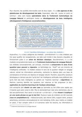 Mémoire 2017 – La place du marketing conversationnel automatisé dans la relation client. 48
Pour résumer, les sociétés interviewées sont de deux types : il y a des agences et des
plateformes de développement de bots. Cependant, elles ont toutes un point en
commun : elles sont toutes spécialisées dans le Traitement Automatique du
Langage Naturel et participent toutes au développement de bots intelligents
(développement d'intelligences conversationnelles).
3.1.3.3 Synthèse thématique « Le retour des chatbots »
Aujourd'hui, il y a deux catégories de chatbots : premièrement il y a des chatbots que
l'on peut qualifier de navigationnels, ces bots sont limités à des boutons cliquables et
fonctionnent grâce à un arbre de décision classique. Deuxièmement, il y a les
chatbots conversationnels basés sur le Traitement Automatique du Langage Naturel.
Les chatbots conversationnels, par principe, cherchent à comprendre le sens d'une
question pour pouvoir y répondre. La technologie du TALN35
est une branche de
l'intelligence artificielle : le chatbot analyse le sens de la question rédigée en langage
naturel, extrait les informations pertinentes, recherche la réponse dans une base de
connaissance et formule une réponse en langage naturel. Pourtant, aujourd'hui plusieurs
développeurs n'aiment pas dire "qu'ils font" de l'intelligence artificielle mais préfèrent dire
qu'ils font des bots intelligents ou parlent de "machine learning". L’algorithme de
Machine Learning identifie les questions non retenues et fait progresser le bot :
application du machine learning à de l'analyse sémantique.
Une entreprise doit choisir un user case qui permette au bot d'être plus rapide que
n'importe quel autre canal à côté. Plus la demande/l'user case sera restreint(e), plus le
bot sera performant. Pour savoir si le bot est « un bon bot », il faut réussir à expliquer
en une seule phrase ce que le bot fait. Plusieurs types de chatbots ont été recensés
(nous en comptabilisons 6) : médias/serviciels, bot interne (RH), support client, product
advertising, commerce conversationnel et viral marketing. Enfin, pour mettre un chatbot
en place, il faut compter entre 6 à 8 semaines selon les besoins, les informations à
35
Traitement Automatique du Langage Naturel
Nuagedemotsréalisersurwordart.fr
 