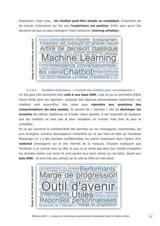 Mémoire 2017 – La place du marketing conversationnel automatisé dans la relation client. 49
disposition, l'user case... Un chatbot peut-être simple ou compliqué, l'important est
de trouver l'interaction qui fait que l'expérience est positive. Enfin, pour qu'un bot
devienne de plus en plus intelligent il faut l'entrainer (training whishes).
3.1.3.4 Synthèse thématique « L’intérêt des chatbots pour une entreprise »
Un bot peut très facilement être relié à une base CRM, c'est ce qui lui permettra d'être
moins limité dans ses réponses : proposer des réponses personnalisées notamment. Les
chatbots sont aujourd’hui très utiles pour répondre aux questions des
consommateurs les plus posées, ils servent de « barrière » afin de décharger les
humains des tâches répétitives et à faible valeur ajoutée. Il est important de souligner
que les chatbots ne sont pas là pour remplacer un humain mais bien là pour le
compléter.
En ce qui concerne la confidentialité des données sur les messageries instantanées, les
avis divergent. Certains développeurs conseillent de ne pas faire de bots sur Facebook
Messenger s'il y a des données confidentielles, les clients choisissent alors l'option d'un
webchat (messagerie sur le site internet de la marque). D'autres expliquent que
Facebook a un contrat avec la CNIL et que ce ne serait pas dans leur intérêt d'exploiter
les données clients (car sinon ils vont perdre tous leurs clients sur les bots). Quant aux
bots SMS : ils sont très peu utilisés car le coût du SMS est très élevé.
Nuagedemotsréalisersurwordart.frNuagedemotsréalisersurwordart.fr
 