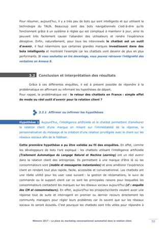 Mémoire 2017 – La place du marketing conversationnel automatisé dans la relation client. 50
Pour résumer, aujourd'hui, il y a très peu de bots qui sont intelligents et qui utilisent la
technologie du TALN. Beaucoup sont des bots navigationnels c'est-à-dire qu'ils
fonctionnent grâce à un système à règles qui est compliqué à maintenir à jour, ainsi ils
peuvent très facilement causer l'abandon des utilisateurs et rendre l'expérience
déceptive. Enfin, naturellement, pour tous les interviewés le chatbot est un outil
d'avenir, il faut néanmoins que certaines grandes marques investissent dans des
bots intelligents et montrent l'exemple car les chatbots vont devenir de plus en plus
performants. Si vous souhaitez en lire davantage, vous pouvez retrouver l’intégralité des
verbatims en Annexe 8.
3.2 Conclusion et interprétation des résultats
Grâce à ces différentes enquêtes, il est à présent possible de répondre à la
problématique en affirmant ou infirmant les hypothèses de départ.
Pour rappel, la problématique est : le retour des chatbots en France : simple effet
de mode ou réel outil d’avenir pour la relation client ?
3.2.1 Affirmer ou infirmer les hypothèses
Hypothèse 1 Aujourd’hui, l’intelligence artificielle et le chatbot permettent d’améliorer
la relation client d’une marque en misant sur l’immédiateté de la réponse, la
personnalisation du message et la création d’une relation privilégiée avec le client sur les
réseaux sociaux afin de le fidéliser.
Cette première hypothèse a pu être validée au fil des enquêtes. En effet, comme
les développeurs de bots l’ont expliqué : les chatbots utilisant l’intelligence artificielle
(Traitement Automatique du Langage Naturel et Machine Learning) ont un réel avenir
dans la relation client des entreprises. Ils permettent à une marque d’être là où les
consommateurs sont (mobile et messageries instantanées) et ainsi améliorer l’expérience
client en rendant tout plus rapide, facile, accessible et conversationnel. Les chatbots ont
une réelle utilité pour les user case suivant : la gestion de réclamations, le suivi de
commande ou le support client car ce sont les principales raisons pour lesquelles les
consommateurs contactent les marques sur les réseaux sociaux aujourd’hui (cf : enquête
des CM et consommateurs). En effet, aujourd’hui les prospects/clients veulent avoir une
réponse tout de suite et interrogent en premier ou dernier recours directement les
community managers pour régler leurs problèmes car ils savent que sur les réseaux
sociaux ils seront écoutés. C’est pourquoi les chatbots sont très utiles pour répondre à
 