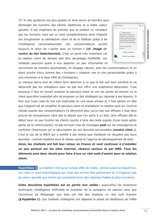 Mémoire 2017 – La place du marketing conversationnel automatisé dans la relation client. 51
75n% des questions les plus posées et ainsi servir de barrière pour
décharger les humains des tâches répétitives et à faible valeur
ajoutée. Il est important de préciser que le chatbot ne remplace
pas les humains mais est un outil complémentaire dont l’objectif
est d’augmenter la satisfaction client et de le fidéliser grâce à de
l’intelligence conversationnelle. Les consommateurs auront
toujours le choix de « parler avec un humain » (cf. image ci-
contre du bot Selectionnist). C’est un point très important car
la relation client de demain doit être davantage HUMAINE. Les
chatbots pourront quant à eux apporter un peu d’humanité en
conversant de manière automatisée, en langage naturel, avec les consommateurs et en
étant proche d’eux comme des « humains » (relation one to one personnalisée grâce à
une connexion à la base CRM de l’entreprise).
La marque devra tout de même faire attention à ce que le bot soit bien entraîné et ne
déçoivent pas les utilisateurs pour ne pas leur offrir une expérience décevante. C’est
pourquoi il faut en amont analyser le parcours client et voir les points de tension où le
client peut-être insatisfait afin de proposer un bot intelligent qui réponde à ses besoins. Il
faut que l’user case du bot soit explicable en une seule phrase et il faut garder en tête
que l’objectif est de simplifier le parcours client et d’améliorer la relation avec lui. Comme
l’étude auprès des consommateurs l’a démontré pour qu’un bot soit efficace il faut faire
preuve de transparence (dire dès le départ que l’on parle à un bot), être efficace dès le
début pour ne pas frustrer les clients (quitte à faire des tests auprès d’une toute petite
partie de la communauté), ne pas envoyer trop de messages push sur les messageries et
conforter l’internaute sur la sécurisation de ses données personnelles (numéro client…).
C’est le cas de la SNCF qui a certifié à ses clients que Facebook ne récupère pas leurs
données : contrat tripartite avec le réseau social et l’agence de développement de bots.
Ainsi, les chatbots ont fait leur retour en France et vont continuer à s’installer
un peu partout sur les sites internet, réseaux sociaux et par SMS. Tous les
éléments sont donc réunis pour faire d’eux un réel outil d’avenir pour la relation
client.
Hypothèse 2 Le chatbot n’est qu’un simple effet de mode, comme avant sa disparition,
car c’est un outil technologique qui n’est pas encore très performant et il n’apporte pas
de valeur ajoutée aux clients qui souhaitent avoir des réponses fiables et plus humaines.
Cette deuxième hypothèse est en partie non valide : aujourd’hui les évolutions
techniques (intelligence artificielle et évolution de la puissance de calculs) ainsi que
l’ouverture de Messenger aux bots ont fait des chatbots un réel outil d’avenir
(§lHypothèse 1). Ces chatbots intelligents ont dépassé la phase de désillusion de l’effet
Impriméécranconversation
 