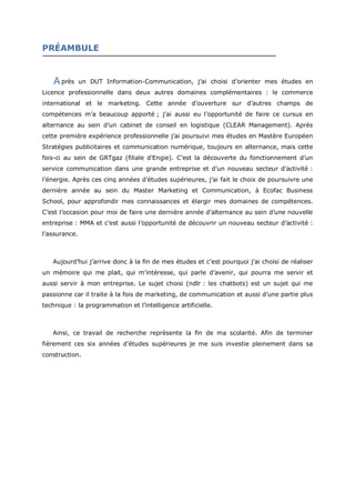 PRÉAMBULE
près un DUT Information-Communication, j’ai choisi d’orienter mes études en
Licence professionnelle dans deux autres domaines complémentaires : le commerce
international et le marketing. Cette année d’ouverture sur d’autres champs de
compétences m’a beaucoup apporté ; j’ai aussi eu l’opportunité de faire ce cursus en
alternance au sein d’un cabinet de conseil en logistique (CLEAR Management). Après
cette première expérience professionnelle j’ai poursuivi mes études en Mastère Européen
Stratégies publicitaires et communication numérique, toujours en alternance, mais cette
fois-ci au sein de GRTgaz (filiale d’Engie). C’est la découverte du fonctionnement d’un
service communication dans une grande entreprise et d’un nouveau secteur d’activité :
l’énergie. Après ces cinq années d’études supérieures, j’ai fait le choix de poursuivre une
dernière année au sein du Master Marketing et Communication, à Ecofac Business
School, pour approfondir mes connaissances et élargir mes domaines de compétences.
C’est l’occasion pour moi de faire une dernière année d’alternance au sein d’une nouvelle
entreprise : MMA et c’est aussi l’opportunité de découvrir un nouveau secteur d’activité :
l’assurance.
Aujourd’hui j’arrive donc à la fin de mes études et c’est pourquoi j’ai choisi de réaliser
un mémoire qui me plait, qui m’intéresse, qui parle d’avenir, qui pourra me servir et
aussi servir à mon entreprise. Le sujet choisi (ndlr : les chatbots) est un sujet qui me
passionne car il traite à la fois de marketing, de communication et aussi d’une partie plus
technique : la programmation et l’intelligence artificielle.
Ainsi, ce travail de recherche reprèsente la fin de ma scolarité. Afin de terminer
fièrement ces six années d’études supérieures je me suis investie pleinement dans sa
construction.
A
 