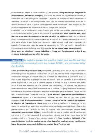 Mémoire 2017 – La place du marketing conversationnel automatisé dans la relation client. 52
de mode et ont atteint le stade supérieur où les agences (quelques startups françaises de
développement de bots ont vu le jour) maîtrisent, en partie, les contraintes techniques et
l’utilisation de la technologie se développe. La pente de productivité reste cependant à
atteindre : stade où la technologie sera à son top, de nombreuses grandes marques se
seront lancées et toute la partie développement sera uniformisée. Mais aujourd’hui les
chatbots intelligents ont dépassé le stade du simple effet de mode.
Cependant, il y a des chatbots qui n’utilisent pas encore ces avancés technologiques et
fonctionnent uniquement grâce à un système à règles (si XXX alors répondre XXX). Ces
bots ne sont pas « intelligents » et sont un effet de mode car si de plus en plus de
chatbots intelligents/performants arrivent sur le marché, les consommateurs ne voudront
plus avoir affaire à des bots non compétents pour pouvoir avoir une expérience de
qualité. Ces bots sont dans la phase de désillusion de l’effet de mode : l’intérêt des
internautes diminue du fait de leur déception (le bot ne répond pas à leurs attentes).
Donc oui, les chatbots « non hybrides » (ceux qui fonctionnent grâce à un
système à règles) sont un effet de mode.
Hypothèse 3 Le chatbot ne peut pas être un outil de relation client sans être avant tout
un outil de communication qui permet aux marques de fédérer une communauté autour
d’un Brandbot.
Cette troisième hypothèse n’est pas valide. Le chatbot n’est pas un nouvel emblème
de la marque sur les réseaux sociaux mais un outil de relation client complémentaire au
community manager. L’objectif n’est pas d’inciter les internautes à converser avec lui
mais d’être disponible et présent en cas de besoin : être un véritable outil de relation
client. Cependant, il faut que le chatbot emploie le même ton que la marque afin d’être
au plus près des réponses du CM (garder une uniformité), car comme une personne
humaine le chatbot est garant de l'identité de la marque. La programmation du chatbot
doit être très fiable car un niveau d’empathie inapproprié peut facilement causer un bad
buzz et endommager l’image de marque (Tay de Microsoft - §Qu’est-ce que l’intelligence
artificielle ?). Quant à la représentation "visuelle" du bot, elle n’a pas une grande
importance (cf. étude consommateurs), ce qui compte c’est la rapidité de réponse,
le résultat et l’expérience client. Pour que le bot se performe et apprenne de ses
erreurs il faut qu’il soit avant tout adopté et utilisé par la communauté. Pour informer les
consommateurs sur l’arrivée du bot, la marque peut communiquer dessus (post
sponsorisé, page internet dédiée…) mais l’intérêt est que le chatbot soit là où l’humain
est donc il n’y a pas nécessité à communiquer dessus mis à part pour faire de la
publicité positive : “ image d’une marque moderne ”. Pour conclure, l’objectif n’est
pas de fédérer les internautes autour d’un brandbot mais de gérer rapidement
leurs demandes avec une intelligence en plus dans l’entreprise.
 