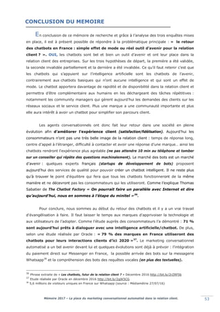 Mémoire 2017 – La place du marketing conversationnel automatisé dans la relation client. 53
n conclusion de ce mémoire de recherche et grâce à l’analyse des trois enquêtes mises
en place, il est à présent possible de répondre à la problématique principale : « le retour
des chatbots en France : simple effet de mode ou réel outil d’avenir pour la relation
client ? ». OUI, les chatbots sont bel et bien un outil d’avenir et ont leur place dans la
relation client des entreprises. Sur les trois hypothèses de départ, la première a été validée,
la seconde invalidée partiellement et la dernière a été invalidée. Ce qu’il faut retenir c’est que
les chatbots qui s’appuient sur l’intelligence artificielle sont les chatbots de l’avenir,
contrairement aux chatbots basiques qui n’ont aucune intelligence et qui sont un effet de
mode. Le chatbot apportera davantage de rapidité et de disponibilité dans la relation client et
permettra d’être complémentaire aux humains en les déchargeant des tâches répétitives :
notamment les community managers qui gèrent aujourd’hui les demandes des clients sur les
réseaux sociaux et le service client. Plus une marque a une communauté importante et plus
elle aura intérêt à avoir un chatbot pour simplifier son parcours client.
Les agents conversationnels ont donc fait leur retour dans une société en pleine
évolution afin d’améliorer l’expérience client (satisfaction/fidélisation). Aujourd’hui les
consommateurs n’ont pas une très belle image de la relation client : temps de réponse long,
centre d’appel à l’étranger, difficulté à contacter et avoir une réponse d’une marque… ainsi les
chatbots rendront l'expérience plus agréable (ne pas attendre 10 min au téléphone et tomber
sur un conseiller qui répète des questions machinalement). Le marché des bots est un marché
d’avenir : quelques experts français (startups de développement de bots) proposent
aujourd’hui des services de qualité pour pouvoir créer un chatbot intelligent. Il ne reste plus
qu’à trouver le point d'équilibre qui fera que tous les chatbots fonctionneront de la même
manière et ne décevront pas les consommateurs qui les utiliseront. Comme l’explique Thomas
Sabatier de The Chatbot Factory « On pourrait faire un parallèle avec Internet et dire
qu’aujourd’hui, nous en sommes à l’étape du minitel »36
.
Pour conclure, nous sommes au début du retour des chatbots et il y a un vrai travail
d'évangélisation à faire. Il faut laisser le temps aux marques d'apprivoiser la technologie et
aux utilisateurs de l’adopter. Comme l’étude auprès des consommateurs l’a démontré : 71 %
sont aujourd’hui prêts à dialoguer avec une intelligence artificielle/chatbot. De plus,
selon une étude réalisée par Oracle : « 79 % des marques en France utiliseront des
chatbots pour leurs interactions clients d’ici 2020 »37
. Le marketing conversationnel
automatisé a un bel avenir devant lui et quelques évolutions sont déjà à prévoir : l’intégration
du paiement direct sur Messenger en France, la possible arrivée des bots sur la messagerie
Whatsapp38
et la compréhension des bots des requêtes vocales (en plus des textuelles).
36
Phrase extraite de « Les chatbots, futur de la relation client ? » Décembre 2016 http://bit.ly/2rZRF5b
37
Etude réalisée par Oracle en décembre 2016 http://bit.ly/2gIK5CG
38
5,6 millions de visiteurs uniques en France sur Whatsapp (source : Médiamétrie 27/07/16)
E
CONCLUSION DU MEMOIRE
 
