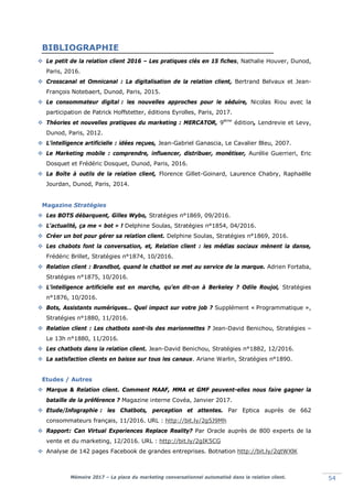 Mémoire 2017 – La place du marketing conversationnel automatisé dans la relation client. 54
BIBLIOGRAPHIE
 Le petit de la relation client 2016 – Les pratiques clés en 15 fiches, Nathalie Houver, Dunod,
Paris, 2016.
 Crosscanal et Omnicanal : La digitalisation de la relation client, Bertrand Belvaux et Jean-
François Notebaert, Dunod, Paris, 2015.
 Le consommateur digital : les nouvelles approches pour le séduire, Nicolas Riou avec la
participation de Patrick Hoffstetter, éditions Eyrolles, Paris, 2017.
 Théories et nouvelles pratiques du marketing : MERCATOR, 9ième
édition, Lendrevie et Levy,
Dunod, Paris, 2012.
 L’intelligence artificielle : idées reçues, Jean-Gabriel Ganascia, Le Cavalier Bleu, 2007.
 Le Marketing mobile : comprendre, influencer, distribuer, monétiser, Aurélie Guerrieri, Eric
Dosquet et Frédéric Dosquet, Dunod, Paris, 2016.
 La Boîte à outils de la relation client, Florence Gillet-Goinard, Laurence Chabry, Raphaëlle
Jourdan, Dunod, Paris, 2014.
Magazine Stratégies
 Les BOTS débarquent, Gilles Wybo, Stratégies n°1869, 09/2016.
 L'actualité, ça me « bot » ! Delphine Soulas, Stratégies n°1854, 04/2016.
 Créer un bot pour gérer sa relation client. Delphine Soulas, Stratégies n°1869, 2016.
 Les chabots font la conversation, et, Relation client : les médias sociaux mènent la danse,
Frédéric Brillet, Stratégies n°1874, 10/2016.
 Relation client : Brandbot, quand le chatbot se met au service de la marque. Adrien Fortaba,
Stratégies n°1875, 10/2016.
 L’intelligence artificielle est en marche, qu’en dit-on à Berkeley ? Odile Roujol, Stratégies
n°1876, 10/2016.
 Bots, Assistants numériques… Quel impact sur votre job ? Supplément «lProgrammatique »,
Stratégies n°1880, 11/2016.
 Relation client : Les chatbots sont-ils des marionnettes ? Jean-David Benichou, Stratégies –
Le 13h n°1880, 11/2016.
 Les chatbots dans la relation client. Jean-David Benichou, Stratégies n°1882, 12/2016.
 La satisfaction clients en baisse sur tous les canaux. Ariane Warlin, Stratégies n°1890.
Etudes / Autres
 Marque & Relation client. Comment MAAF, MMA et GMF peuvent-elles nous faire gagner la
bataille de la préférence ? Magazine interne Covéa, Janvier 2017.
 Etude/Infographie : les Chatbots, perception et attentes. Par Eptica auprès de 662
consommateurs français, 11/2016. URL : http://bit.ly/2g5J9Mh
 Rapport: Can Virtual Experiences Replace Reality? Par Oracle auprès de 800 experts de la
vente et du marketing, 12/2016. URL : http://bit.ly/2gIK5CG
 Analyse de 142 pages Facebook de grandes entreprises. Botnation http://bit.ly/2qtWXlK
 