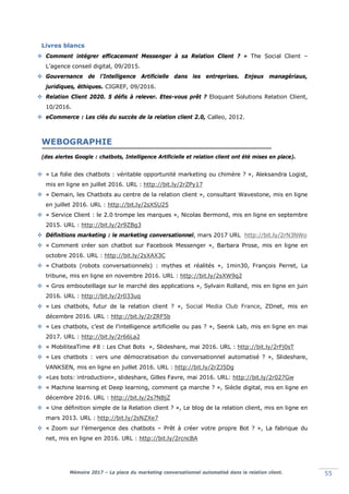 Mémoire 2017 – La place du marketing conversationnel automatisé dans la relation client. 55
Livres blancs
 Comment intégrer efficacement Messenger à sa Relation Client ? » The Social Client –
L’agence conseil digital, 09/2015.
 Gouvernance de l’Intelligence Artificielle dans les entreprises. Enjeux managériaux,
juridiques, éthiques. CIGREF, 09/2016.
 Relation Client 2020. 5 défis à relever. Etes-vous prêt ? Eloquant Solutions Relation Client,
10/2016.
 eCommerce : Les clés du succès de la relation client 2.0, Calleo, 2012.
WEBOGRAPHIE
(des alertes Google : chatbots, Intelligence Artificielle et relation client ont été mises en place).
 « La folie des chatbots : véritable opportunité marketing ou chimère ? », Aleksandra Logist,
mis en ligne en juillet 2016. URL : http://bit.ly/2rZPy17
 « Demain, les Chatbots au centre de la relation client », consultant Wavestone, mis en ligne
en juillet 2016. URL : http://bit.ly/2sXSU25
 « Service Client : le 2.0 trompe les marques », Nicolas Bermond, mis en ligne en septembre
2015. URL : http://bit.ly/2r9ZBg3
 Définitions marketing : le marketing conversationnel, mars 2017 URL http://bit.ly/2rN3NWo
 « Comment créer son chatbot sur Facebook Messenger », Barbara Prose, mis en ligne en
octobre 2016. URL : http://bit.ly/2sXAX3C
 « Chatbots (robots conversationnels) : mythes et réalités », 1min30, François Perret, La
tribune, mis en ligne en novembre 2016. URL : http://bit.ly/2sXW9q2
 « Gros embouteillage sur le marché des applications », Sylvain Rolland, mis en ligne en juin
2016. URL : http://bit.ly/2r033uq
 « Les chatbots, futur de la relation client ? », Social Media Club France, ZDnet, mis en
décembre 2016. URL : http://bit.ly/2rZRF5b
 « Les chatbots, c’est de l’intelligence artificielle ou pas ? », Seenk Lab, mis en ligne en mai
2017. URL : http://bit.ly/2r66La2
 « MobiliteaTime #8 : Les Chat Bots », Slideshare, mai 2016. URL : http://bit.ly/2rFj0sT
 « Les chatbots : vers une démocratisation du conversationnel automatisé ? », Slideshare,
VANKSEN, mis en ligne en juillet 2016. URL : http://bit.ly/2rZJ5Dg
 «Les bots: introduction», slideshare, Gilles Favre, mai 2016. URL: http://bit.ly/2r027Gw
 « Machine learning et Deep learning, comment ça marche ? », Siècle digital, mis en ligne en
décembre 2016. URL : http://bit.ly/2s7NBjZ
 « Une définition simple de la Relation client ? », Le blog de la relation client, mis en ligne en
mars 2013. URL : http://bit.ly/2sNZXe7
 « Zoom sur l’émergence des chatbots – Prêt à créer votre propre Bot ? », La fabrique du
net, mis en ligne en 2016. URL : http://bit.ly/2rcncBA
 